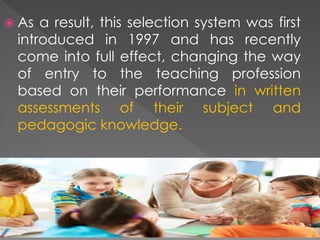  As a result, this selection system was first
introduced in 1997 and has recently
come into full effect, changing the way
of entry to the teaching profession
based on their performance in written
assessments of their subject and
pedagogic knowledge.
 