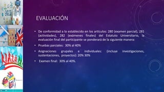 EVALUACIÓN
• De conformidad a lo establecido en los artículos: 280 (examen parcial), 281
(actividades), 282 (exámenes finales) del Estatuto Universitario, la
evaluación final del participante se ponderará de la siguiente manera:
• Pruebas parciales: 30% al 40%
• Asignaciones grupales e individuales: (incluye investigaciones,
sustentaciones, proyectos): 20% 30%
• Examen final: 30% al 40%.
 