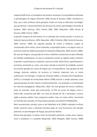 II Congresso Internacional TIC e Educação



Langenscheidt foram os fundadores da primeira escola por correspondência destinada
à aprendizagem de línguas (Pimentel, 2006; Rurato & Gouveia, 2004). Considera-se,
hoje, que a EaD conheceu várias gerações, tendo em conta as diferentes tecnologias
que permitiram o desenvolvimento do processo de ensino-aprendizagem (Carvalho &
Cardoso, 2003; Demiray, 2011; Gomes 2003, 2005, Majumdar, 2003; Rurato &
Gouveia, 2004; Sumner, 2000).
A geração inaugural da EaD baseou-se na utilização dos serviços postais e recorria ao
material impresso (Gomes, 2003; Majumdar, 2003; Pimentel, 2006; Rurato & Gouveia,
2004; Sumner, 2000). Na segunda geração de ensino a distância, surgem já
incorporados vários meios, como a televisão, as gravações áudio e, em alguns casos, os
primeiros materiais didáticos gravados em disquetes (Majumdar, 2003; Sumner, 2000).
No caso das línguas, esta geração de ensino a distância caracterizou-se pela utilização
de métodos audiolinguais, em que os estudantes ouviam os registos áudio, tentavam
responder a questionários e repetiam o que era ouvido. Desta forma, aperfeiçoavam a
pronúncia, prestando-se, assim, uma maior atenção ao domínio da oralidade, ausente
da primeira geração de cursos de línguas por correspondência. Esta geração de EaD
conjuga materiais próprios da primeira (o material impresso) com os meios
audiovisuais. Em Portugal, a criação da Telescola (1964), a iniciativa Ano Propedêutico
(1977) e a fundação da Universidade Aberta (1988) ilustram o modus operandi, nesta
segunda geração de EaD, assente, fundamentalmente, «na produção e na distribuição
de materiais pedagógicos» (Majumdar, 2003: 22). Esta geração de ensino a distância
pode ser ilustrada, ainda, pela transmissão, na RTP, de cursos de línguas, como o
Follow Me!, produzido pela BBC, nos finais da década de 70, e destinado a ensinar
inglês a pessoas adultas. Esses programas podem, hoje, ser vistos online, recorrendo
ao YouTube (por exemplo, em http://www.youtube.com/watch?v=PGiNjI1j2P4).
Mais recentemente, estudos, como os de Fallanhkair et al. (2004), realizados no Reino
Unido, mostram como a televisão interativa pode ser uma ferramenta com elevado
potencial, na aprendizagem de línguas, por parte de adultos.
Nestas duas gerações, os baixos níveis de interação existentes, muitas vezes, apenas,
entre o estudante e o conteúdo (Majumdar, 2003; Morgado, 2003; Sumner, 2000)




                                          1434
 