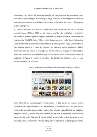 II Congresso Internacional TIC e Educação



constituíam um óbice ao desenvolvimento da competência comunicativa, num
contexto de aprendizagem de uma língua. Hoje, o recurso à internet permite níveis de
interação que noutras modalidades de ensino a distância, anteriores, dificilmente
seriam alcançáveis.
A Comissão Europeia tem apoiado projetos em rede, destinados ao estudo de uma
segunda língua (Milton, 2002) e, por todo o mundo, são múltiplas as iniciativas
destinadas à aprendizagem de línguas, de modo não formal e formal, recorrendo aos
novos media (UNESCO, 2004; White, 2003). Presentemente, estão disponíveis online
várias plataformas e redes sociais destinadas à aprendizagem de línguas, em contextos
não formais, como é o caso da Palabea. Os membros desta plataforma podem
encontrar falantes nativos e interagir, de forma síncrona, através de vídeo-chat, e
assíncrona, utilizando o correio eletrónico, fóruns de discussão, documentos escritos e
podcasts. A figura I mostra a interface da plataforma Palabea, com a área
personalizada de um utilizador.

                   Figura I: Interface da plataforma de aprendizagem de línguas Palabea




Num contexto de aprendizagem formal, como o dos cursos de línguas online
oferecidos pela Open University do Reino Unido, é disponibilizada uma plataforma
multimodal, em rede, denominada Lyceum. Esta oferece a possibilidade de trabalhar
de forma síncrona, através de audioconferência e de chat, e assíncrona, recorrendo ao
fórum de discussão (Hampel & Hauck, 2006). A produção textual inerente a este
processo implica uma maior reflexão por parte do estudante e, consequentemente,


                                          1435
 