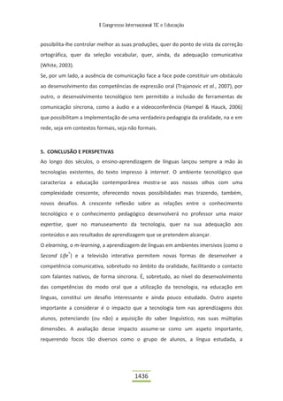 II Congresso Internacional TIC e Educação



possibilita-lhe controlar melhor as suas produções, quer do ponto de vista da correção
ortográfica, quer da seleção vocabular, quer, ainda, da adequação comunicativa
(White, 2003).
Se, por um lado, a ausência de comunicação face a face pode constituir um obstáculo
ao desenvolvimento das competências de expressão oral (Trajanovic et al., 2007), por
outro, o desenvolvimento tecnológico tem permitido a inclusão de ferramentas de
comunicação síncrona, como a áudio e a videoconferência (Hampel & Hauck, 2006)
que possibilitam a implementação de uma verdadeira pedagogia da oralidade, na e em
rede, seja em contextos formais, seja não formais.



5. CONCLUSÃO E PERSPETIVAS
Ao longo dos séculos, o ensino-aprendizagem de línguas lançou sempre a mão às
tecnologias existentes, do texto impresso à internet. O ambiente tecnológico que
caracteriza a educação contemporânea mostra-se aos nossos olhos com uma
complexidade crescente, oferecendo novas possibilidades mas trazendo, também,
novos desafios. A crescente reflexão sobre as relações entre o conhecimento
tecnológico e o conhecimento pedagógico desenvolverá no professor uma maior
expertise, quer no manuseamento da tecnologia, quer na sua adequação aos
conteúdos e aos resultados de aprendizagem que se pretendem alcançar.
O elearning, o m-learning, a aprendizagem de línguas em ambientes imersivos (como o
Second Life®) e a televisão interativa permitem novas formas de desenvolver a
competência comunicativa, sobretudo no âmbito da oralidade, facilitando o contacto
com falantes nativos, de forma síncrona. É, sobretudo, ao nível do desenvolvimento
das competências do modo oral que a utilização da tecnologia, na educação em
línguas, constitui um desafio interessante e ainda pouco estudado. Outro aspeto
importante a considerar é o impacto que a tecnologia tem nas aprendizagens dos
alunos, potenciando (ou não) a aquisição do saber linguístico, nas suas múltiplas
dimensões. A avaliação desse impacto assume-se como um aspeto importante,
requerendo focos tão diversos como o grupo de alunos, a língua estudada, a




                                          1436
 