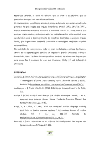 II Congresso Internacional TIC e Educação



tecnologia utilizada, as redes de relações que se criam e os objetivos que se
pretendem alcançar, com o estudo desse idioma.
Os novos cenários tecnológicos, através de ensino a distância, apresentam um elevado
potencial na preservação das línguas minoritárias (Milton, 2002; UNESCO, 2004),
menos procuradas ou menos estudadas. A crescente procura do conhecimento, por
parte de novos públicos, ao longo da vida, por múltiplas razões, pode constituir uma
oportunidade para o desenvolvimento de iniciativas destinadas a aprender línguas
online, que exigem novos desenhos curriculares e abordagens adequadas ao perfil
desses públicos.
Na sociedade do conhecimento, cada vez mais mediatizada, a defesa das línguas,
através da sua aprendizagem, constitui um importante pilar de uma sólida formação
humanística, como tão bem ilustra o provérbio eslovaco: «o número de línguas que
uma pessoa fala é o número de vezes que é humana» (Koľko rečí vieš, toľkokrát si
človekom).



REFERÊNCIAS

Alimemaj, Z. (2010). YouTube, language learning and teaching techniques. AngloHigher
       - The Magazine of Global English Speaking Higher Education. Volume 2, Issue 3.
       Retirado de http://www.anglohigher.com/magazines/magazine_detail/61/32.
Andrade, A. I., & Araújo e Sá, M. H. (1992). Didáctica da língua estrangeira. Rio Tinto:
       Asa.
Araújo, L. (2011). Portugal numa Europa que se quer multilingue. Muñoz, C. et al.
       Aprender uma segunda língua. Lisboa: Fundação Francisco Manuel dos
       Santos/Porto Editora, pp. 39-57.
Bangs, P., & Cantos, P. (2004). What can computer assisted language learning
       contribute to foreign language pedagogy? International journal of english
       studies.     Vol.        4       (1),       pp.       221-239.   Retirado     de
       http://revistas.um.es/ijes/article/view/48281/46241.
Bertrand, Y. (1977). Remarques sur les objectifs de l’enseignement des langues. Les
       langues modernes. N.º 3, pp. 215-230.



                                            1437
 