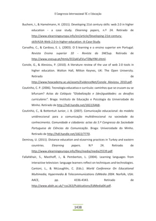II Congresso Internacional TIC e Educação



Buchem, I., & Hamelmann, H. (2011). Developing 21st century skills: web 2.0 in higher
       education - a case study. Elearning papers, n.º 24. Retirado de
       http://www.elearningeuropa.info/en/article/Developing-21st-century-
       skills%3A-Web-2.0-in-higher-education.-A-Case-Study.
Carvalho, C., & Cardoso, E. L. (2003). O E-learning e o ensino superior em Portugal.
       Revista      Ensino    superior    10     -    Revista   do       SNESup.     Retirado   de
       http://www.snesup.pt/htmls/EEZykEyEVurTZBpYlM.shtml.
Conole, G., & Alevizou, P. (2010). A literature review of the use of web 2.0 tools in
       higher education. Walton Hall, Milton Keynes, UK: The Open University.
       Retirado                                                                                 de
       http://www.heacademy.ac.uk/assets/EvidenceNet/Conole_Alevizou_2010.pdf.
Coutinho, C. P. (2006). Tecnologia educativa e currículo: caminhos que se cruzam ou se
       bifurcam? Actas do Colóquio “Globalização e (des)igualdades: os desafios
       curriculares”. Braga: Instituto de Educação e Psicologia da Universidade do
       Minho. Retirado de http://hdl.handle.net/1822/6468.
Coutinho, C., & Bottentuit Junior, J. B. (2007). Comunicação educacional: do modelo
       unidireccional para a comunicação multidireccional na sociedade do
       conhecimento. Comunidade e cidadania: actas do 5.º Congresso da Sociedade
       Portuguesa de Ciências da Comunicação. Braga: Universidade do Minho.
       Retirado de http://hdl.handle.net/1822/7770.
Demiray, U. (2011). Distance education and eLearning practices in Turkey and eastern
       countries.        Elearning         papers.        N.º        24.       Retirado         de
       http://www.elearningeuropa.info/files/media/media25539.pdf.
Fallahkhair, S., Masthoff, J., & Pemberton, L. (2004). Learning languages from
       interactive television: language learners reflect on techniques and technologies.
       Cantoni, L., & McLoughlin, C. (Eds.). World Conference On Educational
       Multimedia, Hypermedia & Telecommunications EdMedia 2004. Norfolk, USA:
       AACE,                 pp.               4336-4343.                 Retirado              de
       http://www.abdn.ac.uk/~csc263/Publications/EdMedia04.pdf.




                                               1438
 