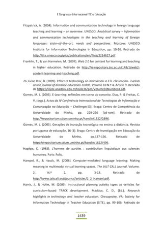 II Congresso Internacional TIC e Educação



Fitzpatrick, A. (2004). Information and communication technology in foreign language
       teaching and learning – an overview. UNESCO. Analytical survey – Information
       and communication technologies in the teaching and learning of foreign
       languages: state−of−the−art, needs and perspectives. Moscow: UNESCO
       Institute for Information Technologies in Education, pp. 10-26. Retirado de
       http://iite.unesco.org/pics/publications/en/files/3214627.pdf.
Franklin, T., & van Harmelen, M. (2007). Web 2.0 for content for learning and teaching
       in higher education. Retirado de http://ie-repository.jisc.ac.uk/148/1/web2-
       content-learning-and-teaching.pdf.

26. Genc Ilter, B. (2009). Effect of technology on motivation in EFL classrooms. Turkish
       online journal of distance education-TOJDE. Volume 10 N.º 4. Article 9. Retirado
       de https://tojde.anadolu.edu.tr/tojde36/pdf/Volume10Number4.pdf.
Gomes, M. J. (2005). E-Learning: reflexões em torno do conceito. Dias, P. & Freitas, C.
       V. (orgs.). Actas da IV Conferência Internacional de Tecnologias de Informação e
       Comunicação na Educação – Challenges’05. Braga: Centro de Competência da
       Universidade     do        Minho,   pp.    229-236       [cd-rom].     Retirado   de
       http://repositorium.sdum.uminho.pt/handle/1822/2896.
Gomes, M. J. (2003). Gerações de inovação tecnológica no ensino a distância. Revista
       portuguesa de educação, 16 (1). Braga: Centro de Investigação em Educação da
       Universidade          do        Minho,        pp.137-156.            Retirado     de
       https://repositorium.sdum.uminho.pt/handle/1822/496.
Hagège, C. (1985). L'homme de paroles : contribution linguistique aux sciences
       humaines. Paris: Folio.
Hampel, R., & Hauck, M. (2006). Computer-mediated language learning: Making
       meaning in multimodal virtual learning spaces. The JALT CALL Journal. Volume.
       2.         N.º             2,       pp.          3-18.          Retirado          de
       http://www.jaltcall.org/journal/articles/2_2_Hampel.pdf.
Harris, J., & Hofer, M. (2009). Instructional planning activity types as vehicles for
       curriculum-based TPACK development. Maddux, C. D., (Ed.). Research
       highlights in technology and teacher education. Chesapeake, VA: Society for
       Information Technology in Teacher Education (SITE), pp. 99-108. Retirado de



                                           1439
 