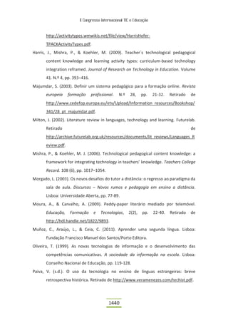 II Congresso Internacional TIC e Educação



       http://activitytypes.wmwikis.net/file/view/HarrisHofer-
       TPACKActivityTypes.pdf.
Harris, J., Mishra, P., & Koehler, M. (2009). Teacher´s technological pedagogical
       content knowledge and learning activity types: curriculum-based technology
       integration reframed. Journal of Research on Technology in Education. Volume
       41. N.º 4, pp. 393–416.
Majumdar, S. (2003). Definir um sistema pedagógico para a formação online. Revista
       europeia     formação     profissional.   N.º   28,     pp.   21-32.   Retirado   de
       http://www.cedefop.europa.eu/etv/Upload/Information_resources/Bookshop/
       341/28_pt_majumdar.pdf.
Milton, J. (2002). Literature review in languages, technology and learning. Futurelab.
       Retirado                                                                          de
       http://archive.futurelab.org.uk/resources/documents/lit_reviews/Languages_R
       eview.pdf.
Mishra, P., & Koehler, M. J. (2006). Technological pedagogical content knowledge: a
       framework for integrating technology in teachers’ knowledge. Teachers College
       Record. 108 (6), pp. 1017–1054.
Morgado, L. (2003). Os novos desafios do tutor a distância: o regresso ao paradigma da
       sala de aula. Discursos – Novos rumos e pedagogia em ensino a distância.
       Lisboa: Universidade Aberta, pp. 77-89.
Moura, A., & Carvalho, A. (2009). Peddy-paper literário mediado por telemóvel.
       Educação,    Formação      e   Tecnologias,     2(2),   pp.   22-40.   Retirado   de
       http://hdl.handle.net/1822/9893.
Muñoz, C., Araújo, L., & Ceia, C. (2011). Aprender uma segunda língua. Lisboa:
       Fundação Francisco Manuel dos Santos/Porto Editora.
Oliveira, T. (1999). As novas tecnologias de informação e o desenvolvimento das
       competências comunicativas. A sociedade da informação na escola. Lisboa:
       Conselho Nacional de Educação, pp. 119-128.
Paiva, V. (s.d.). O uso da tecnologia no ensino de línguas estrangeiras: breve
       retrospectiva histórica. Retirado de http://www.veramenezes.com/techist.pdf.




                                           1440
 