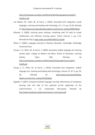 II Congresso Internacional TIC e Educação



       http://activitytypes.wmwikis.net/file/view/WorldLanguagesLearningATs-
       Feb2011.pdf.
van Olphen, M., Hofer, M., & Harris, J. (2010). Grounded tech integration: world
       languages. Learning and leading with technology, 37, n.º 4, pp. 26-28. Retirado
       de http://www.learningandleading-digital.com/learning_leading/200912#pg1.
Wheeler, S. (2009). Learning space mashups: combining web 2.0 tools to create
       collaborative and reflective learning spaces. Future internet, 1, pp. 3-13.
       Retirado de http:// www.mdpi.com/1999-5903/1/1/3/pdf.
White, C. (2003). Language Learning in Distance Education. Cambridge: Cambridge
       University Press.
Young, C. A., Hofer, M., & Harris, J. (2009). Secondary english language arts learning
       activity types. College of William and Mary, School of Education, Learning
       Activity              Types               Wiki.                 Retirado              de
       http://activitytypes.wmwikis.net/file/view/SecEngLangArtsLearningATs-
       Feb09.pdf.
Young, C. A., Hofer, M., & Harris, J. (2010). Grounded tech integration: English
       language arts. Learning and leading with technology. Volume 37. N.º 5, pp. 28-
       30.            Retirado              de             http://www.learningandleading-
       digital.com/learning_leading/201002#pg1.
Żygadło, P. (2007). Computer-Assisted Language Learning: effectiveness of vocabulary
       learning with the help of the authorial on-line application of the
       Catch'n'Practise     v     1.0.     Uniwersytet       Warszawski.          Retirado   de
       http://www.jezykowcy.pl/documents/praca_licencjacka.pdf.




                                            1442
 