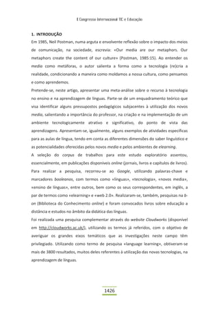 II Congresso Internacional TIC e Educação



1. INTRODUÇÃO
Em 1985, Neil Postman, numa arguta e envolvente reflexão sobre o impacto dos meios
de comunicação, na sociedade, escrevia: «Our media are our metaphors. Our
metaphors create the content of our culture» (Postman, 1985:15). Ao entender os
media como metáforas, o autor salienta a forma como a tecnologia (re)cria a
realidade, condicionando a maneira como moldamos a nossa cultura, como pensamos
e como aprendemos.
Pretende-se, neste artigo, apresentar uma meta-análise sobre o recurso à tecnologia
no ensino e na aprendizagem de línguas. Parte-se de um enquadramento teórico que
visa identificar alguns pressupostos pedagógicos subjacentes à utilização dos novos
media, salientando a importância do professor, na criação e na implementação de um
ambiente tecnologicamente atrativo e significativo, do ponto de vista das
aprendizagens. Apresentam-se, igualmente, alguns exemplos de atividades específicas
para as aulas de língua, tendo em conta as diferentes dimensões do saber linguístico e
as potencialidades oferecidas pelos novos media e pelos ambientes de elearning.
A seleção do corpus de trabalhos para este estudo exploratório assentou,
essencialmente, em publicações disponíveis online (jornais, livros e capítulos de livros).
Para realizar a pesquisa, recorreu-se ao Google, utilizando palavras-chave e
marcadores booleanos, com termos como «línguas», «tecnologia», «novos media»,
«ensino de línguas», entre outros, bem como os seus correspondentes, em inglês, a
par de termos como «elearning» e «web 2.0». Realizaram-se, também, pesquisas na b-
on (Biblioteca do Conhecimento online) e foram convocados livros sobre educação a
distância e estudos no âmbito da didática das línguas.
Foi realizada uma pesquisa complementar através do website Cloudworks (disponível
em http://cloudworks.ac.uk/), utilizando os termos já referidos, com o objetivo de
averiguar os grandes eixos temáticos que as investigações neste campo têm
privilegiado. Utilizando como termo de pesquisa «language learning», obtiveram-se
mais de 3800 resultados, muitos deles referentes à utilização das novas tecnologias, na
aprendizagem de línguas.




                                           1426
 