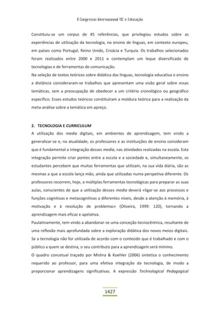 II Congresso Internacional TIC e Educação



Constituiu-se um corpus de 45 referências, que privilegiou estudos sobre as
experiências de utilização da tecnologia, no ensino de línguas, em contexto europeu,
em países como Portugal, Reino Unido, Croácia e Turquia. Os trabalhos selecionados
foram realizados entre 2000 e 2011 e contemplam um leque diversificado de
tecnologias e de ferramentas de comunicação.
Na seleção de textos teóricos sobre didática das línguas, tecnologia educativa e ensino
a distância consideraram-se trabalhos que apresentam uma visão geral sobre essas
temáticas, sem a preocupação de obedecer a um critério cronológico ou geográfico
específico. Esses estudos teóricos constituíram a moldura teórica para a realização da
meta-análise sobre a temática em apreço.



2. TECNOLOGIA E CURRICULUM
A utilização dos media digitais, em ambientes de aprendizagem, tem vindo a
generalizar-se e, na atualidade, os professores e as instituições de ensino consideram
que é fundamental a integração desses media, nas atividades realizadas na escola. Esta
integração permite criar pontes entre a escola e a sociedade e, simultaneamente, os
estudantes percebem que muitas ferramentas que utilizam, na sua vida diária, são as
mesmas a que a escola lança mão, ainda que utilizadas numa perspetiva diferente. Os
professores recorrem, hoje, a múltiplas ferramentas tecnológicas para preparar as suas
aulas, conscientes de que a utilização desses media deverá «ligar-se aos processos e
funções cognitivas e metacognitivas a diferentes níveis, desde a atenção à memória, à
motivação e à resolução de problemas» (Oliveira, 1999: 120), tornando a
aprendizagem mais eficaz e apelativa.
Paulatinamente, tem vindo a abandonar-se uma conceção tecnocêntrica, resultante de
uma reflexão mais aprofundada sobre a exploração didática dos novos meios digitais.
Se a tecnologia não for utilizada de acordo com o conteúdo que é trabalhado e com o
público a quem se destina, o seu contributo para a aprendizagem será mínimo.
O quadro concetual traçado por Mishra & Koehler (2006) sintetiza o conhecimento
requerido ao professor, para uma efetiva integração da tecnologia, de modo a
proporcionar aprendizagens significativas. A expressão Technological Pedagogical



                                          1427
 