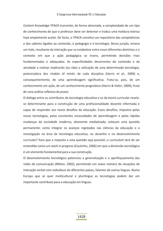 II Congresso Internacional TIC e Educação



Content Knowledge-TPACK transmite, de forma abreviada, a complexidade de um tipo
de conhecimento de que o professor deve ser detentor e traduz uma moldura teórica
hoje amplamente aceite. De facto, o TPACK constitui um repositório das competências
e dos saberes ligados ao conteúdo, à pedagogia e à tecnologia. Dessa junção, emana
um halo, resultante da interação que se estabelece entre esses diferentes domínios e o
contexto em que a ação pedagógica se insere, permitindo decisões mais
fundamentadas e adequadas. As especificidades decorrentes do conteúdo e da
atividade a realizar implicarão (ou não) a utilização de uma determinada tecnologia,
potenciadora dos «habits of mind» de cada disciplina (Harris et al., 2009) e,
consequentemente, de uma aprendizagem significativa. Trata-se, pois, de um
conhecimento em ação, de um conhecimento pragmático (Harris & Hofer, 2009), fruto
de uma análise reflexiva da praxis.
O diálogo entre os contributos da tecnologia educativa e os da teoria curricular revela-
se determinante para a construção de uma profissionalidade docente informada e
capaz de responder aos novos desafios da educação. Esses desafios, impostos pelas
novas tecnologias, pelas constantes necessidades de aprendizagem e pelas rápidas
mudanças da sociedade moderna, altamente mediatizada, colocam uma questão
permanente: como integrar os avanços registados nas ciências da educação e a
investigação na área da tecnologia educativa, no desenho e no desenvolvimento
curricular? Para que a resposta a esta questão seja possível, o curriculum terá de ser
entendido como um work in progress (Coutinho, 2006) em que a dimensão tecnológica
é um elemento fundamental para a sua construção.
O desenvolvimento tecnológico potenciou a generalização e o aperfeiçoamento das
redes de comunicação (Milton, 2002), permitindo um maior número de situações de
interação verbal com indivíduos de diferentes países, falantes de outras línguas. Numa
Europa que se quer multicultural e plurilingue as tecnologias podem dar um
importante contributo para a educação em línguas.




                                          1428
 