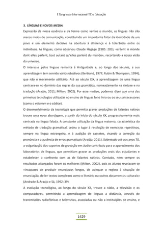II Congresso Internacional TIC e Educação



3. LÍNGUAS E NOVOS MEDIA
Expressão da nossa essência e da forma como vemos o mundo, as línguas não são
meros meios de comunicação, constituindo um importante fator da identidade de um
povo e um elemento decisivo na abertura à diferença e à tolerância entre os
indivíduos. As línguas, como observou Claude Hagège (1985: 203), «créent le monde
dont elles parlent, tout autant qu’elles parlent du monde», recortando a nossa visão
do universo.
O interesse pelas línguas remonta à Antiguidade e, ao longo dos séculos, a sua
aprendizagem tem servido vários objetivos (Bertrand, 1977; Rubin & Thompson, 1994),
que não o meramente utilitário. Até ao século XIX, a aprendizagem de uma língua
centrava-se no domínio das regras da sua gramática, nomeadamente na sintaxe e na
tradução (Araújo, 2011; Milton, 2002). Por esse motivo, podemos dizer que uma das
primeiras tecnologias utilizadas no ensino de línguas foi o livro ou os seus antecessores
(como o volumen e o códice).
O desenvolvimento da tecnologia que permitia gravar produções de falantes nativos
trouxe uma nova abordagem, a partir do início do século XX, progressivamente mais
centrada na língua falada. A constante utilização da língua materna, característica do
método de tradução gramatical, cedeu o lugar à resolução de exercícios repetitivos,
sempre na língua estrangeira, e à audição de cassetes, visando a correção da
pronúncia e a ausência de erros gramaticais (Araújo, 2011). Sobretudo até aos anos 70,
a vulgarização dos suportes de gravação em áudio contribuiu para o aparecimento dos
laboratórios de línguas, que permitiam gravar as produções orais dos estudantes e
estabelecer o confronto com as de falantes nativos. Contudo, nem sempre os
resultados alcançados foram os melhores (Milton, 2002), pois os alunos revelavam-se
«incapazes de produzir enunciados longos, de adequar o registo à situação de
enunciação, de ler textos complexos como o literário ou outros documentos culturais»
(Andrade & Araújo e Sá, 1992: 39).
A evolução tecnológica, ao longo do século XX, trouxe a rádio, a televisão e os
computadores, permitindo a aprendizagem de línguas a distância, através de
transmissões radiofónicas e televisivas, associadas ou não a instituições de ensino, e




                                          1429
 