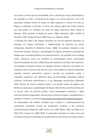 II Congresso Internacional TIC e Educação



com maior ou menor grau de formalidade. Com o advento dos novos media digitais e
da sociedade em rede, os professores de línguas e os alunos passaram a ter à sua
disposição múltiplas formas de aceder ao saber linguístico e cultural. Os wikis, os
blogues, os podcasts, o YouTube e o iTunes são, apenas, alguns dos muitos recursos
que hoje podem ser utilizados nas aulas de línguas (Alimemaj, 2010; Conole &
Alevizou, 2010; Coutinho & Bottentuit Junior, 2008; Fitzpatrick, 2004; Franklin &
Harmelen, 2007; Hampel & Hauck, 2006; Paiva, s.d.; Wheeler, 2009).
A utilização dos wikis e dos blogues apresenta um enorme potencial educativo, na
educação em línguas, permitindo a implementação de processos de escrita
colaborativa (Coutinho & Bottentuit Júnior, 2008). Os podcasts revelam-se uma
ferramenta bastante útil para a aprendizagem de línguas, permitindo a gravação de
diálogos que o estudante poderá ouvir posteriormente e, até, partilhar com os colegas
online, criando-se, assim, um ambiente de aprendizagem menos convencional
(Coutinho & Bottentuit Junior, 2008). No que diz respeito ao YouTube, nele encontram-
se produções de falantes nativos, em situações formais e informais, que podem ser
analisadas, quer na sala de aula, quer em casa. A diversidade de materiais disponíveis
(canções, anúncios publicitários, poemas…) permite aos estudantes aceder a
realizações linguísticas com diferentes graus de formalidade, permitindo analisar
contextos situacionais diversificados e a sua adequação comunicativa (Alimemaj,
2010). Através do iTunes é possível aceder a um grande número de páginas com
ficheiros de áudio para a aprendizagem de línguas. Recorrendo a esta ferramenta, que
se assume como um precioso auxiliar, numa aprendizagem autónoma, a Open
University britânica disponibiliza recursos para o estudo de línguas, nomeadamente o
espanhol, o francês e o chinês (em http://www.open.edu/itunes/subjects/languages).
Os computadores são também utilizados para a prática e o desenvolvimento da
competência gramatical, através do alargamento vocabular e dos exercícios
transformacionais (Fitzpatrick, 2004; Harris et al., 2009; Milton, 2002; van Olfen et al.
2010; 2011; Young et al., 2009; 2010). O computador apresenta-se, ainda, como uma
ferramenta útil para as atividades de compreensão oral, de leitura e de escrita e para a




                                          1430
 