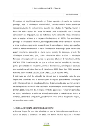 II Congresso Internacional TIC e Educação


                                                                      vocabulário online



O processo de aquisição/progressão em língua segunda, estrangeira ou materna
privilegia, hoje, as abordagens comunicativas, consubstanciadas numa perspetiva
socioconstrutivista do conhecimento, assente nos estudos de Vigotsky, Bruner e
Bronckart, entre outros. Há, nesta perspetiva, uma preocupação com a função
comunicativa da linguagem, que se materializa numa constante relação interativa
entre o sujeito, a língua e o contexto (Pemberton et al., 2005). Esta abordagem
privilegia as situações de simulação, os diálogos frequentes entre o professor e o aluno
e entre os alunos, recorrendo a experiências de aprendizagem lúdicas, com opções
didáticas menos convencionais. É neste contexto que a tecnologia pode assumir um
papel importante, colocando o aluno numa posição de destaque, própria da
abordagem comunicativa, pois, como comprovam vários estudos, a tecnologia
favorece a interação entre os alunos e o professor (Buchem & Hamelmann, 2011;
UNESCO, 2004). Essa interação, em que se utilizam recursos tecnológicos, constitui,
para a generalidade dos estudantes, um fator de motivação, com impactos positivos
nos resultados académicos (Buchem & Hamelmann, 2011; Genc Ilter, 2009; Moura &
Carvalho, 2007; Rurato & Gouveia, 2004; UNESCO, 2004; Żygadło, 2007).
É sobretudo ao nível da utilização da internet que o computador veio dar um
importante contributo para a aprendizagem de línguas, possibilitando a interação
entre falantes nativos, em situações autênticas de comunicação, algo que nem sempre
se consegue concretizar nas aulas destinadas à aprendizagem de uma segunda língua
(Milton, 2002). Para além das múltiplas atividades possíveis de realizar em contextos
de ensino tradicionais, as redes de aprendizagem online e a expansão do ensino a
distância, utilizando o computador, possibilitaram novas formas de aprender línguas,
recorrendo a novos media.



4. LÍNGUAS, EDUCAÇÃO A DISTÂNCIA E ELEARNING
A área de línguas foi uma das primeiras em que se desenvolveram experiências e
cursos de ensino a distância: em 1856, em Berlim, Charles Toussaint e Gustav



                                          1433
 