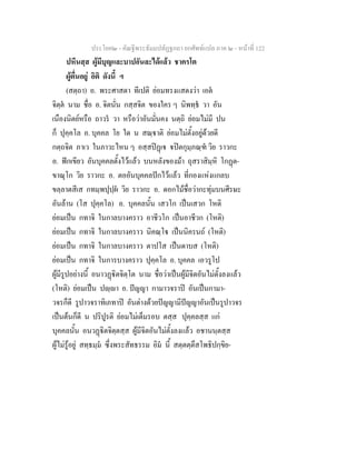 ประโยค๒ - คัณฐีพระธัมมปทัฏฐกถา ยกศัพทแปล ภาค ๒ - หนาที่ 122
ปหีนสฺส ผูมีบุญและบาปอันละไดแลว ชาครโต
ผูตื่นอยู อิติ ดังนี้ ฯ
(สตฺถา) อ. พระศาสดา ทีเปติ ยอมทรงแสดงวา เอต
จิตฺต นาม ชื่อ อ. จิตนั่น กสฺสจิต ของใคร ๆ นิพทฺธ วา อัน
เนืองนิตยหรือ ถาวร วา หรือวาอันมั่นคง นตฺถิ ยอมไมมี ปน
ก็ ปุคฺคโล อ. บุคคล โย ใด น สณฺาติ ยอมไมตั้งอยูดวยดี
กตฺถจิต ภาเว ในภาวะไหน ๆ อสฺสปฏเ ปตกุมฺภณฺฑ วิย ราวกะ
อ. ฟกเขียว อันบุคคลตั้งไวแลว บนหลังของมา ถุสราสิมฺหิ โกฏต-
ขาณุโก วิย ราวกะ อ. ตออันบุคคลปกไวแลว ที่กองแหงแกลบ
ขลฺลาตสีเส กทมฺพปุปฺผ วิย ราวกะ อ. ดอกไมชื่อวากะทุมบนศีรษะ
อันลาน (โส ปุคฺคโล) อ. บุคคลนั้น เสวโก เปนเสวก โหติ
ยอมเปน กทาจิ ในกาลบางคราว อาชีวโก เปนอาชีวก (โหติ)
ยอมเปน กทาจิ ในกาลบางคราว นิคณฺโ เปนนิครนถ (โหติ)
ยอมเปน กทาจิ ในกาลบางคราว ตาปโส เปนดาบส (โหติ)
ยอมเปน กทาจิ ในการบางคราว ปุคฺคโล อ. บุคคล เอวรูโป
ผูมีรูปอยางนี้ อนาวฏิตจิตฺโต นาม ชื่อวาเปนผูมีจิตอันไมตั้งลงแลว
(โหติ) ยอมเปน ปฺา อ. ปญญา กามาวจราป อันเปนกามา-
วจรก็ดี รูปาวจราทิเภทาป อันตางดวยปญญามีปญญาอันเปนรูปาวจร
เปนตนก็ดี น ปริปูรติ ยอมไมเต็มรอบ ตสฺส ปุคฺคลสฺส แก
บุคคลนั้น อนวฏิตจิตฺตสฺส ผูมีจิตอันไมตั้งลงแลว อชานนฺตสฺส
ผูไมรูอยู สทฺธมฺม ซึ่งพระสัทธรรม อิม นี้ สตฺตตฺตึสโพธิปกฺขิย-
 