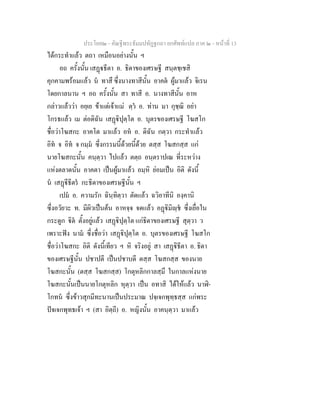 ประโยค๒ - คัณฐีพระธัมมปทัฏฐกถา ยกศัพทแปล ภาค ๒ - หนาที่ 13
ไดกระทําแลว ตถา เหมือนอยางนั้น ฯ
อถ ครั้งนั้น เสฏธีตา อ. ธิดาของเศรษฐี สนฺตชฺเชสิ
คุกคามพรอมแลว น ทาสึ ซึ่งนางทาสีนั้น อาคต ผูมาแลว จิเรน
โดยกาลนาน ฯ อถ ครั้งนั้น สา ทาสี อ. นางทาสีนั้น อาห
กลาวแลววา อยฺเย ขาแตเจาแม ตฺว อ. ทาน มา กุชฺฌิ อยา
โกรธแลว เม ตอดิฉัน เสฏิปุตฺโต อ. บุตรของเศรษฐี โฆสโก
ชื่อวาโฆสกะ อาคโต มาแลว อห อ. ดิฉัน กตฺวา กระทําแลว
อิท จ อิท จ กมฺม ซึ่งกรรมนี้ดวยนี้ดวย ตสฺส โฆสกสฺส แก
นายโฆสกะนั้น คนฺตฺวา ไปแลว ตตฺถ อนฺตราปเณ ที่ระหวาง
แหงตลาดนั้น อาคตา เปนผูมาแลว อมฺหิ ยอมเปน อิติ ดังนี้
น เสฏีธีตร กะธิดาของเศรษฐีนั้น ฯ
เปม อ. ความรัก ฉินฺทิตฺวา ตัดแลว ฉวิอาทีนิ องฺคานิ
ซึ่งอวัยวะ ท. มีผิวเปนตน อาหจฺจ จดแลว อฏิมิฺช ซึ่งเยื่อใน
กระดูก ิต ตั้งอยูแลว เสฏิปุตฺโต แกธิดาของเศรษฐี สุตฺวา ว
เพราะฟง นาม ซึ่งชื่อวา เสฏิปุตฺโต อ. บุตรของเศรษฐี โฆสโก
ชื่อวาโฆสกะ อิติ ดังนี้เทียว ฯ หิ จริงอยู สา เสฏิธีตา อ. ธิดา
ของเศรษฐีนั้น ปชาปตี เปนปชาบดี ตสฺส โฆสกสฺส ของนาย
โฆสกะนั้น (ตสฺส โฆสกสฺส) โกตุหลิกกาลสฺมึ ในกาลแหงนาย
โฆสกะนั้นเปนนายโกตุหลิก หุตฺวา เปน อทาสิ ไดใหแลว นาฬิ-
โกทน ซึ่งขาวสุกมีทะนานเปนประมาณ ปจฺเจกพุทฺธสฺส แกพระ
ปจเจกพุทธเจา ฯ (สา อิตฺถี) อ. หญิงนั้น อาคนฺตฺวา มาแลว
 