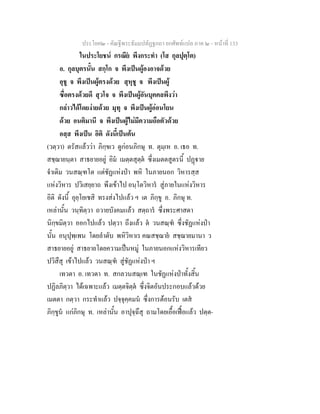 ประโยค๒ - คัณฐีพระธัมมปทัฏฐกถา ยกศัพทแปล ภาค ๒ - หนาที่ 133
ในประโยชน กรณีย พึงกระทํา (โส กุลปุตฺโต)
อ. กุลบุตรนั้น สกฺโก จ พึงเปนผูองอาจดวย
อุชู จ พึงเปนผูตรงดวย สุหุชู จ พึงเปนผู
ซื่อตรงดวยดี สุวโจ จ พึงเปนผูอันบุคคลพึงวา
กลาวไดโดยงายดวย มุทุ จ พึงเปนผูออนโยน
ดวย อนติมานี จ พึงเปนผูไมมีความถือตัวดวย
อสฺส พึงเปน อิติ ดังนี้เปนตน
(วตฺวา) ตรัสแลววา ภิกฺขเว ดูกอนภิกษุ ท. ตุมฺเห อ. เธอ ท.
สชฺฌายนฺตา สาธยายอยู อิม เมตฺตสุตฺต ซึ่งเมตตสูตรนี้ ปฏาย
จําเดิม วนสณฺฑโต แตชัฏแหงปา พหิ ในภายนอก วิหารสฺส
แหงวิหาร ปวิเสยฺยาถ พึงเขาไป อนฺโตวิหาร สูภายในแหงวิหาร
อิติ ดังนี้ อุยฺโยเชสิ ทรงสงไปแลว ฯ เต ภิกฺขู อ. ภิกษุ ท.
เหลานั้น วนฺทิตฺวา ถวายบังคมแลว สตฺถาร ซึ่งพระศาสดา
นิกฺขมิตฺวา ออกไปแลว ปตฺวา ถึงแลว ต วนสณฺฑ ซึ่งชัฏแหงปา
นั้น อนุปุพฺเพน โดยลําดับ พหิวิหาเร คณสชฺฌาย สชฺฌายมานา ว
สาธยายอยู สาธยายโดยความเปนหมู ในภายนอกแหงวิหารเทียว
ปวิสึสุ เขาไปแลว วนสณฺฑ สูชัฏแหงปา ฯ
เทวตา อ. เทวดา ท. สกลวนสณฺเฑ ในชัฏแหงปาทั้งสิ้น
ปฏิลภิตฺวา ไดเฉพาะแลว เมตฺตจิตฺต ซึ่งจิตอันประกอบแลวดวย
เมตตา กตฺวา กระทําแลว ปจฺจุคฺคมน ซึ่งการตอนรับ เตส
ภิกฺขูน แกภิกษุ ท. เหลานั้น อาปุจฺฉึสุ ถามโดยเอื้อเฟอแลว ปตฺต-
 