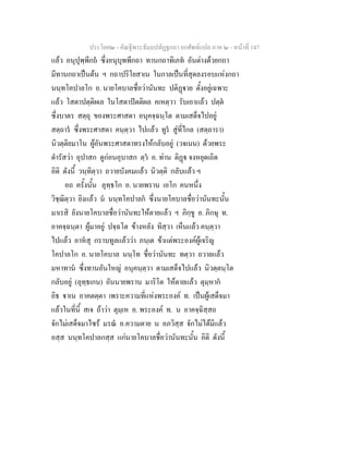 ประโยค๒ - คัณฐีพระธัมมปทัฏฐกถา ยกศัพทแปล ภาค ๒ - หนาที่ 147
แลว อนุปุพฺพีกถ ซึ่งอนุบุพพีกถา ทานกถาทิเภท อันตางดวยกถา
มีทานกถาเปนตน ฯ กถาปริโยสาเน ในกาลเปนที่สุดลงรอบแหงกถา
นนฺทโคปาลโก อ. นายโคบาลชื่อวานันทะ ปติฏาย ตั้งอยูเฉพาะ
แลว โสตาปตฺติผเล ในโสดาปตติผล คเหตฺวา รับเอาแลว ปตฺต
ซึ่งบาตร สตฺถุ ของพระศาสดา อนุคจฺฉนฺโต ตามเสด็จไปอยู
สตฺถาร ซึ่งพระศาสดา คนฺตฺวา ไปแลว ทูร สูที่ไกล (สตฺถารา)
นิวตฺติยมาโน ผูอันพระศาสดาทรงใหกลับอยู (วจเนน) ดวยพระ
ดํารัสวา อุปาสก ดูกอนอุบาสก ตฺว อ. ทาน ติฏ จงหยุดเถิด
อิติ ดังนี้ วนฺทิตฺวา ถวายบังคมแลว นิวตฺติ กลับแลว ฯ
อถ ครั้งนั้น ลุทฺธโก อ. นายพราน เอโก คนหนึ่ง
วิชฺฌิตฺวา ยิงแลว น นนฺทโคปาลก ซึ่งนายโคบาลชื่อวานันทะนั้น
มาเรสิ ยังนายโคบาลชื่อวานันทะใหตายแลว ฯ ภิกฺขู อ. ภิกษุ ท.
อาคจฺฉนฺตา ผูมาอยู ปจฺฉโต ขางหลัง ทิสฺวา เห็นแลว คนฺตฺวา
ไปแลว อาหสุ กราบทูลแลววา ภนฺเต ขาแตพระองคผูเจริญ
โคปาลโก อ. นายโคบาล นนฺโท ชื่อวานันทะ ทตฺวา ถวายแลว
มหาทาน ซึ่งทานอันใหญ อนุคนฺตฺวา ตามเสด็จไปแลว นิวตฺตนฺโต
กลับอยู (ลุทฺธเกน) อันนายพราน มาริโต ใหตายแลว ตุมฺหาก
อิธ าเน อาคตตฺตา เพราะความที่แหงพระองค ท. เปนผูเสด็จมา
แลวในที่นี้ สเจ ถาวา ตุมฺเห อ. พระองค ท. น อาคจฺฉิสฺสถ
จักไมเสด็จมาไซร มรณ อ.ความตาย น อภวิสฺส จักไมไดมีแลว
อสฺส นนฺทโคปาลกสฺส แกนายโคบาลชื่อวานันทะนั้น อิติ ดังนี้
 