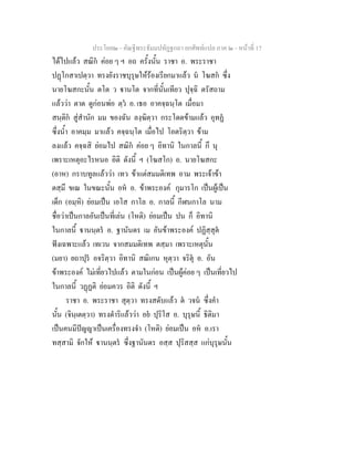 ประโยค๒ - คัณฐีพระธัมมปทัฏฐกถา ยกศัพทแปล ภาค ๒ - หนาที่ 17
ไดไปแลว สณิก คอย ๆ ฯ อถ ครั้งนั้น ราชา อ. พระราชา
ปฏโกสาเปตฺวา ทรงยังราชบุรุษใหรองเรียกมาแลว น โฆสก ซึ่ง
นายโฆสกะนั้น ตโต ว านโต จากที่นั้นเทียว ปุจฺฉิ ตรัสถาม
แลววา ตาต ดูกอนพอ ตฺว อ. เธอ อาคจฺฉนฺโต เมื่อมา
สนฺติก สูสํานัก มม ของฉัน ลงฺฆิตฺวา กระโดดขามแลว อุทฏ
ซึ่งน้ํา อาคมฺม มาแลว คจฺฉนฺโต เมื่อไป โอตริตฺวา ขาม
ลงแลว คจฺฉสิ ยอมไป สณิก คอย ๆ อิทานิ ในกาลนี้ กึ นุ
เพราะเหตุอะไรหนอ อิติ ดังนี้ ฯ (โฆสโก) อ. นายโฆสกะ
(อาห) กราบทูลแลววา เทว ขาแตสมมติเทพ อาม พระเจาขา
ตสฺมึ ขเณ ในขณะนั้น อห อ. ขาพระองค กุมารโก เปนผูเปน
เด็ก (อมฺหิ) ยอมเปน เอโส กาโล อ. กาลนี้ กีฬนกาโล นาม
ชื่อวาเปนกาลอันเปนที่เลน (โหติ) ยอมเปน ปน ก็ อิทานิ
ในกาลนี้ านนฺตร อ. ฐานันดร เม อันขาพระองค ปฏิสฺสุต
ฟงเฉพาะแลว เทเวน จากสมมติเทพ ตสฺมา เพราะเหตุนั้น
(มยา) ยถาปุร อจริตฺวา อิทานิ สณิเกน หุตฺวา จริตุ อ. อัน
ขาพระองค ไมเที่ยวไปแลว ตามในกอน เปนผูคอย ๆ เปนเที่ยวไป
ในกาลนี้ วฏฏติ ยอมควร อิติ ดังนี้ ฯ
ราชา อ. พระราชา สุตฺวา ทรงสดับแลว ต วจน ซึ่งคํา
นั้น (จินฺเตตฺวา) ทรงดําริแลววา อย ปุริโส อ. บุรุษนี้ ธิติมา
เปนคนมีปญญาเปนเครื่องทรงจํา (โหติ) ยอมเปน อห อ.เรา
ทสฺสามิ จักให านนฺตร ซึ่งฐานันดร อสฺส ปุริสสฺส แกบุรุษนั้น
 