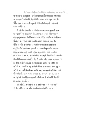 ประโยค๒ - คัณฐีพระธัมมปทัฏฐกถา ยกศัพทแปล ภาค ๒ - หนาที่ 23
พฺราหฺมเณน วุตฺตฏาเน ในที่อันพราหมณนั้นกลาวแลว ทสฺเสตฺวา
ทรงแสดงแลว ปทเจติย ซึ่งเจดียคือรอยพระบาท ตตฺถ าเน ใน
ที่นั้น คนฺตฺวา เสด็จไป อฏาสิ ไดประทับยืนอยูแลว อฺสฺมึ
าเน ในที่อื่น ฯ
หิ แทจริง ปทเจติย อ. เจดียคือรอยพระบาท พุทฺธาน ของ
พระพุทธเจา ท. ปฺายติ ยอมปรากฏ (อตฺตนา) อธิฏาหิตฺวา
อกฺกนฺตฏาเนเอว ในที่อันพระองคทรงอธิษฐานแลว ทรงเหยียบแลว
นั่นเทียว น (ปฺายติ) ยอมไมปรากฏ อฺตฺถ าเน ใน
ที่อื่น จ อนึ่ง (ปทเจติย) อ. เจดียคือรอยพระบาท (พทฺเธหิ)
อธิฏิต เปนรอยอันพระพุทธเจา ท. ทรงอธิษฐานแลว อตฺถาย
เพื่อประโยชน เยส ชนาน แกชน ท. เหลาใด โหติ ยอมเปน
เต ว ชนา อ. ชน ท. เหลานั้นเทียว ปสฺสนฺติ ยอมเห็น น ปทเจติย
ซึ่งเจดียคือรอยพระบาทนั้น ปน ก็ หตฺถิอาทโย สตฺตา อกฺกมนฺตุ วา
อ. สัตว ท. มีชางเปนตน จงเหยียบหรือ มหาเมโฆ วสฺสตุ วา
หรือวา อ. เมฆกอนใหญ จงยังฝนใหตก เวรมฺพวาตา ปหรนฺตุ วา
หรือวา อ. ลมชื่อวาเวรัมพะ จงพัด อทสฺสนกรณตฺถ เพื่ออันกระทํา
ซึ่งการไมเห็น เตส ชนาน แหงชน ท. เหลานั้น โกจิ อ. ใคร ๆ
น สกฺโกติ ยอมไมอาจ มกฺฌขตุ เพื่ออันลบ น ปทเจติย ซึ่งเจตีย
คือรอยพระบาทนั้น ฯ
อถ ครั้งนั้น พฺราหฺมณี อ. นางพราหมณี อาห กลาวแลว
วา โส ปุริโส อ. บุรุษนั้น (วสติ) ยอมอยู กุหึ าเน ณ
 