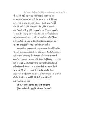 ประโยค๒ - คัณฐีพระธัมมปทัฏฐกถา ยกศัพทแปล ภาค ๒ - หนาที่ 24
ที่ไหน อิติ ดังนี้ พฺราหฺมณ กะพราหมณ ฯ (พฺราหฺมโณ)
อ. พราหมณ (วตฺวา) กลาวแลววา อห อ. เรา อวจ ไดกลาว
แลววา ตฺว อ. ทาน ติฏาหิ จงยืนอยู อิมสฺมึ าเน ในที่นี้
เถิด อิติ ดังนี้ น ปุริส กะบุรุษนั้น โส ปุริโส อ. บุรุษนั้น
คโต ไปแลว กุหึ นุ ปุริส กะบุรุษนั้น โส ปุริโส อ. บุรุษนั้น
โอโลเกนฺโต แลดูอยู ทิสฺวา เห็นแลว ปทเจติย ซึ่งเจดียคือรอย
พระบาท อาห กลาวแลววา อย ปทวลฺโช อ. เครื่องใชสอย
แหงรอยเทานี้ ปทวลฺโช เปนเครื่องใชสอยแหงรอยเทา อสฺส
ปุริสสฺส ของบุรุษนั้น (โหติ) ยอมเปน อิติ ดังนี้ ฯ
พฺราหฺมณี อ. นางพราหมณี ลกฺขณะมนฺเต ยังมนตเปนเครื่อง
ทํานายซึ่งลักษณะแหงรอยเทา ท. ปริวตฺเตตฺวา ใหเปนไปรอบแลว
อุปธาเรตฺวา ใครครวญแลว ปทลกฺขณ ซึ่งลักษณะแหงรอยเทา
(อตฺตโน) ปคุณตาย เพราะความที่แหงตนเปนผูชํานาญ เวทาน ใน
เวท ท. ติณฺณ ๓ สลกฺขณมนฺตาน อันเปนไปกับดวยมนตเปน
เครื่องทํานายซึ่งลักษณะ วตฺวา กลาวแลววา พฺราหฺมณ ขาแต
พราหมณ อิท ปท อ. รอยเทานี้ ปท เปนรอยเทา ปฺจ-
กามคุณเสวิโน ปุคฺคลสฺส ของบุคคล ผูเสพซึ่งกามคุณ ๕ โดยปกติ
(โหติ) ยอมเปน น หามิได อิติ ดังนี้ อาห กลาวแลว
คาถ ซึ่งคาถา อิม นี้วา
ปท อ. รอยเทา รตฺตสฺส ปุคฺคลสฺส ของบุคคล
ผูอันราคายอมแลว อุกฺกุฏิก เปนรอยเทากระหยง
 