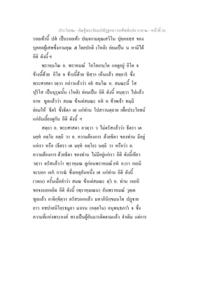 ประโยค๒ - คัณฐีพระธัมมปทัฏฐกถา ยกศัพทแปล ภาค ๒ - หนาที่ 26
รอยเทานี้ ปท เปนรอยเทา ปฺจกามคุณเสวิโน ปุคฺคลสฺส ของ
บุคคลผูเสพซึ่งกามคุณ ๕ โดยปกติ (โหติ) ยอมเปน น หามิได
อิติ ดังนี้ ฯ
พฺราหฺมโณ อ. พราหมณ โอโลเกนฺโต แลดูอยู อิโต จ
ขางนี้ดวย อิโต จ ขางนี้ดวย ทิสฺวา เห็นแลว สตฺถาร ซึ่ง
พระศาสดา วตฺวา กลาวแลววา อย สมโณ อ. สมณะนี้ โส
ปุริโส เปนบุรุษนั้น (โหติ) ยอมเปน อิติ ดังนี้ คนฺตฺวา ไปแลว
อาห ทูลแลววา สมณ ขาแตสมณะ อห อ. ขาพเจา ทมฺมิ
ยอมให ธีตร ซึ่งธิดา เต แกทาน โปสาวนตฺถาย เพื่อประโยชน
แกอันเลี้ยงดูกัน อิติ ดังนี้ ฯ
สตฺถา อ. พระศาสดา อวตฺวา ว ไมตรัสแลววา ธีตรา เต
มยฺห อตฺโถ อตฺถิ วา อ. ความตองการ ดวยธิดา ของทาน มีอยู
แกเรา หรือ (ธีตรา เต มยฺห อตฺโถ) นตฺถิ วา หรือวา อ.
ความตองการ ดวยธิดา ของทาน ไมมีอยูแกเรา อิติ ดังนี้เทียว
วตฺวา ตรัสแลววา พฺราหฺมณ ดูกอนพราหมณ อห อ.เรา กเถมิ
จะบอก เอก การณ ซึ่งเหตุอันหนึ่ง เต แกทาน อิติ ดังนี้
(วจเน) ครั้นเมื่อคําวา สมณ ขาแตสมณะ ตฺว อ. ทาน กเถหิ
ขอจงบอกเถิด อิติ ดังนี้ (พฺราหฺมเณน) อันพราหมณ วุตฺเต
ทูลแลว อาจิกฺขิตฺวา ตรัสบอกแลว มหาภินิกฺขมนโต ปฏาย
ยาว อชปาลนิโคฺรธมูลา มาเรน (อตฺตโน) อนุพนฺธภาว จ ซึ่ง
ความที่แหงพระองค ทรงเปนผูอันมารติดตามแลว จําเดิม แตการ
 