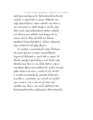 ประโยค๒ - คัณฐีพระธัมมปทัฏฐกถา ยกศัพทแปล ภาค ๒ - หนาที่ 38
ทุสฺสโกฏาคารเตลโกฏาคารานิ ซึ่งเรือนคลังแหงผาและเรือนคลัง
แหงน้ํามัน ท. ทุสฺสานิ ยังผา ท. เตเมตฺวา ใหเปยกแลว เตล-
จาฎีสุ ในตุมแหงน้ํามัน ท. เวเตฺวา จงพันแลว ถมฺเภ ซึ่งเสา ท.
กตฺวา จงกระทําแลว ตา อิตฺถิโย ซึ่งหญิง ท. เหลานั้น สพฺพา
ทั้งปวง เอกโต โดยความเปนอันเดียวกัน ปทหิตฺวา จงปดแลว
ทฺวาร ซึ่งประตู ทตฺวา จงใหแลว ยนฺตก ซึ่งกุญแจ พหิ ใน
ภายนอก ททมาโน ใหอยู อคฺคึ ซึ่งไฟ เคเห ที่ตําหนัก
ทณฺฑทีปกาหิ ดวยประทีปอันมีดาม ท. โอตริตฺวา จงขามลงแลว
คจฺฉตุ จงไปเถิด อิติ ดังนี้ จูฬปตุ เพื่ออาว ฯ
โส มาคนฺทิโย อ. นายมาคันทิยะนั้น อภิรุยฺห ขึ้นไปเฉพาะ
แลว ปาสาท สูปราสาท วิวราเปตฺวา ยังบุคคลใหเปดแลว
โกฏาคารานิ ซึ่งเรือนคลัง ท. วตฺถานิ ยังผา ท. เตเมตฺวา ให
เปยกแลว เตลจาฏีสุ ในตุมแหงน้ํามัน ท. อารภิ เริ่มแลว เวเตุ
เพื่ออันพัน ถมฺเภ ซึ่งเสา ท. ฯ อถ ครั้งนั้น อิตฺถิโย อ. หญิง ท.
สามาวตีปมุขา ผูมีพระนางสามาวดีเปนหัวหนา วทนฺติโย กลาวอยูวา
จูฬปตา ขาแตอาว เอต กมฺม อ. กรรมนั่น กึ อะไร อิติ ดังนี้
น มาคนฺทิย กะนายมาคันทิยะนั้น อุปสงฺกมึสุ เขาไปหาแลว ฯ
(มาคนฺทิโย) อ. นายมาคันทิยะ วตฺวา กลาวแลว เอว อยางนี้วา
อมฺมา แนะแม ท. ราชา อ. พระราชา (ม) ยังฉัน เวเติ
ยอมใหพัน ถมฺเภ ซึ่งเสา ท. อิเม เหลานี้ เตลปโลติกาหิ ดวย
ผาเกาอันชุบแลวดวยน้ํามัน ท. ทฬฺหีกมฺมตฺถาย เพื่อประโยชนแกอัน
 