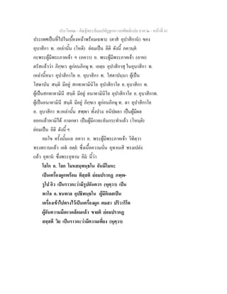 ประโยค๒ - คัณฐีพระธัมมปทัฏฐกถา ยกศัพทแปล ภาค ๒ - หนาที่ 41
ประเทศเปนที่ไปในเบื้องหนาพรอมเฉพาะ (ตาส อุปาสิกาน) ของ
อุบาสิกา ท. เหลานั้น (โหติ) ยอมเปน อิติ ดังนี้ ภควนฺค
กะพระผูมีพระภาคเจา ฯ (ภควา) อ. พระผูมีพระภาคเจา (อาห)
ตรัสแลววา ภิกฺขเว ดูกอนภิกษุ ท. เอตฺถ อุปาสิกาสุ ในอุบาสิกา ท.
เหลานี้หนา อุปาสิกาโย อ. อุบาสิกา ท. โสตาปนฺนา ผูเปน
โสดาบัน สนฺติ มีอยู สกทาคามินิโย อุปาสิกาโย อ. อุบาสิกา ท.
ผูเปนสกทาคามินี สนฺติ มีอยู อนาคามินิโย อุปาสิกาโย อ. อุบาสิกาท.
ผูเปนอนาคามินี สนฺติ มีอยู ภิกฺขเว ดูกอนภิกษุ ท. ตา อุปาสิกาโย
อ. อุบาสิกา ท.เหลานั้น สพฺพา ทั้งปวง อนิปผลา เปนผูมีผล
ออกแลวหามิได กาลกตา เปนผูมีกาละอันกระทําแลว (โหนฺติ)
ยอมเปน อิติ ดังนี้ ฯ
อถโข ครั้งนั้นแล ภควา อ. พระผูมีพระภาคเจา วิทิตฺวา
ทรงทราบแลว เอต อตฺถ ซึ่งเนื้อความนั่น อุทาเนสิ ทรงเปลง
แลว อุทาน ซึ่งพระอุทาน อิม นี้วา
โลโก อ. โลก โมหสมฺพนฺธโน อันมีโมหะ
เปนเครื่องผูกพรอม ทิสฺสติ ยอมปรากฏ ภพฺพ-
รูโป อิว เปนราวกะวามีรูปอันควร (หุตฺวา) เปน
พาโล อ. ชนพาล อุปธิพนฺธโน ผูมีกิเลสเปน
เครื่องเขาไปทรงไวเปนเครื่องผูก ตมสา ปริวาริโต
ผูอันความมืดแวดลอมแลว ขายติ ยอมปรากฏ
สสฺสตี วิย เปนราวกะวามีความเที่ยง (หุตฺวา)
 