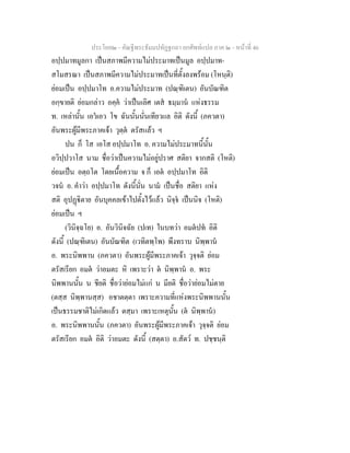 ประโยค๒ - คัณฐีพระธัมมปทัฏฐกถา ยกศัพทแปล ภาค ๒ - หนาที่ 46
อปฺปมาทมูลกา เปนสภาพมีความไมประมาทเปนมูล อปฺปมาท-
สโมสรณา เปนสภาพมีความไมประมาทเปนที่ตั้งลงพรอม (โหนฺติ)
ยอมเปน อปฺปมาโท อ.ความไมประมาท (ปณฺฑิเตน) อันบัณฑิต
อกฺขายติ ยอมกลาว อคฺค วาเปนเลิศ เตส ธมฺมาน แหงธรรม
ท. เหลานั้น เอวเอว โข ฉันนั้นนั่นเทียวแล อิติ ดังนี้ (ภควตา)
อันพระผูมีพระภาคเจา วุตฺต ตรัสแลว ฯ
ปน ก็ โส เอโส อปฺปมาโท อ. ความไมประมาทนี้นั้น
อวิปฺปวาโส นาม ชื่อวาเปนความไมอยูปราศ สติยา จากสติ (โหติ)
ยอมเปน อตฺถโต โดยเนื้อความ จ ก็ เอต อปฺปมาโท อิติ
วจน อ. คําวา อปฺปมาโท ดังนี้นั่น นาม เปนชื่อ สติยา แหง
สติ อุปฏิตาย อันบุคคลเขาไปตั้งไวแลว นิจฺจ เปนนิจ (โหติ)
ยอมเปน ฯ
(วินิจฺฉโย) อ. อันวินิจฉัย (ปเท) ในบทวา อมตปท อิติ
ดังนี้ (ปณฺฑิเตน) อันบัณฑิต (เวทิตพฺโพ) พึงทราบ นิพฺพาน
อ. พระนิพพาน (ภควตา) อันพระผูมีพระภาคเจา วุจฺจติ ยอม
ตรัสเรียก อมต วาอมตะ หิ เพราะวา ต นิพฺพาน อ. พระ
นิพพานนั้น น ชียติ ชื่อวายอมไมแก น มียติ ชื่อวายอมไมตาย
(ตสฺส นิพฺพานสฺส) อชาตตฺตา เพราะความที่แหงพระนิพพานนั้น
เปนธรรมชาติไมเกิดแลว ตสฺมา เพราะเหตุนั้น (ต นิพฺพาน)
อ. พระนิพพานนั้น (ภควตา) อันพระผูมีพระภาคเจา วุจฺจติ ยอม
ตรัสเรียก อมต อิติ วาอมตะ ดังนี้ (สตฺตา) อ.สัตว ท. ปชฺชนฺติ
 