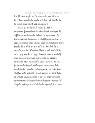 ประโยค๒ - คัณฐีพระธัมมปทัฏฐกถา ยกศัพทแปล ภาค ๒ - หนาที่ 48
ดวย อิติ เพราะเหตุนั้น ปมาโท อ. ความประมาท ปท นาม
ชื่อวาเปนหนทางเครื่องถึง มจฺจุโน แหงมัจจุ โหติ ยอมเปน คือ
วา อุปเนติ ยอมนําเขาไป มรณ สูความตาย ฯ
(อตฺโถ) อ. อรรถวา หิ ก็ (สตฺตา) อ. สัตว ท.
สมนฺนาคตา ผูมาตามพรอมแลว สติยา ดวยสติ อปฺปมตฺตา ชื่อ
วาผูไมประมาทแลว (เกนจิ) อันใคร ๆ น สลฺลกฺเขตพฺพา ไม
พึงกําหนดวา (อปฺปมตฺตสตฺตา) อ. สัตวผูไมประมาทแลว ท. น
มรนฺติ ยอมไมตาย คือวา อชรามรา เปนผูไมแกและไมตาย โหนฺติ
ยอมเปน อิติ ดังนี้ หิ เพราะวา สตฺโต อ. สัตว โกจิ ไร ๆ
อชรามโร นาม ชื่อวาผูไมแกและไมตาย น อตฺถิ ยอมไมมี ปน
แตวา วฏฏ นาม ชื่อ อ. วัฏฏะ ปมตฺตสฺส สตฺตสฺส ของสัตวผู
ประมาทแลว (พุทฺธาเณน) อันพระพุทธญาณ ปริจฺฉินฺน
กําหนดแลว ตสฺมา เพราะเหตุนั้น ปมตฺตา สตฺตา อ. สัตว ท.
ผูประมาทแลว ชีวนฺตาป แมเปนอยูอยู มตาเอว นาม ชื่อวา
ตายแลวนั่นเทียว (อตฺตโน) อปริมุตฺตตฺตา เพราะความที่แหงตน
เปนผูไมพนแลว ชาติอาทีหิ ทุกฺเขหิ จากทุกข ท. มีชาติเปนตน
ปน สวนวา อปฺปมตฺตา สตฺตา อ. สัตว ท. ผูไมประมาทแลว
อปฺปมาทลกฺขณ ยังลักษณะแหงความไมประมาท วฑฺเฒตฺวา ให
เจริญแลว สจฺฉิกตฺวา กระทําใหแจงแลว มคฺคผลานิ ซึ่งมรรคและ
 