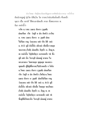ประโยค๒ - คัณฐีพระธัมมปทัฏฐกถา ยกศัพทแปล ภาค ๒ - หนาที่ 64
อันปรากฏอยู ปุรโต นิสินฺโน วิย ราวกะวาประทับนั่งแลว ขางหนา
หุตฺวา เปน อภาสิ ไดทรงภาษิตแลว คาถา ซึ่งพระคาถา ท.
อิมา เหลานี้วา
ราโค อ. ราคะ (มยา) อันเรา (วุจฺจติ)
ยอมเรียก รโช วาธุลี จ ปน ก็แตวา (ราโค)
อ. ราคะ (มยา) อันเรา น วุจฺจติ ยอม
ไมเรียก เรณุ วาละออง เอต รโช อิติ วจน
อ. คําวา ธุลี ดังนี้นั่น อธิวจน เปนชื่อ ราคสฺส
ของราคะ (โหติ) ยอมเปน ภิกฺขโว อ. ภิกษุ ท.
เต เหลานั้น วิปฺปชหิตฺวา ละขาดแลว รช ซึ่ง
ธุลี เอต นั่น วิหรนฺติ ยอมอยู สาสเน ใน
พระศาสนา วิคตรชสฺส พุทฺธสฺส ของพระ-
พุทธเจา ผูมีธุลีคือราคะไปปราศแลว ฯ โทโส
อ. โทสะ (มยา) อันเรา (วุจฺจติ) ยอมเรียก
รโช วาธุลี จ ปน ก็แตวา (โทโส) อ. โทสะ
(มยา) อันเรา น วุจฺจติ ยอมไมเรียก เรณุ
วาละออง เอต รโช อิติ วจน อ. คําวา ธุลี
ดังนี้นั่น อธิวจน เปนชื่อ โทสสฺส ของโทสะ
(โหติ) ยอมเปน ภิกฺขโว อ. ภิกฺษุ ท. เต
เหลานั้น วิปฺปชหิตฺวา ละขาดแลว เอต รช
ซึ่งธุลีคือโทสะนั่น วิหรนฺติ ยอมอยู สาสเน
 
