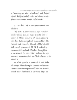 ประโยค๒ - คัณฐีพระธัมมปทัฏฐกถา ยกศัพทแปล ภาค ๒ - หนาที่ 8
อ. โฆสกเทพบุตรนั้น จวิตฺวา ครั้นเคลื่อนแลว คณฺหิ ถือเอาแลว
ปฏิสนฺธึ ซึ่งปฏิสนธิ กุจฺฉิสฺมึ ในทอง นครโสภิณิยา ของหญิง
ผูมีความงามในพระนคร โกสมฺพิย ในเมืองโกสัมพี ฯ
๓. ๑๘/๘ ตั้งแต โสป น เตนหิ คนฺตฺวา กุมฺภการ วเทหิ
เปนตนไป.
โสป โฆสโก อ. นายโฆสกะแมนั้น วตฺวา กลาวแลววา
เตนหิ ถาอยางนั้น ตฺว อ. เจา คนฺตฺวา จงไปแลว วเทหิ จง
กลาววา กิร ไดยินวา ตฺว อ. ทาน เอก กมฺม อ. กรรมอยาง
หนึ่ง ปตรา อันบิดา เม ของขาพเจา อาณตฺต สั่งไวแลว หีโย
วันวาน ต กมฺม ยังกรรมนั้น นิปฺผาเทหิ จงใหสําเร็จเถิด (อิติ)
ดังนี้ กุมฺภการ กะนายชางหมอ อิติ ดังนี้ น เสฏิปุตฺต กะ
บุตรของเศรษฐีนั้น อุยฺโยเชสิ สงไปแลว ฯ โส เสฏิปุตฺโต
อ. บุตรของเศรษฐีนั้น คนฺตฺวา ไปแลว สนฺติก สูสํานัก ตสฺส
กุมฺภการสฺส ของนายชางหมอนั้น อาจ ไดกลาวแลว ตถา เหมือน
อยางนั้น ฯ
อถ ครั้งนั้น กุมฺภกาโร อ. นายชางหมอ น ทารก ยังเด็ก
นั้น มาเรตฺวา ใหตายแลว เสฏินา (วจนสฺส) วุตฺตนิยาเมนเอว
โดยทํานองแหงคําอันเศรษฐีกลาวแลวนั่นเทียว ขิป โยนไปแลว
อาวาเป ในเตา ฯ โฆสโกป แม อ. นายโฆสกะ กีฬิตฺวา เลน
 