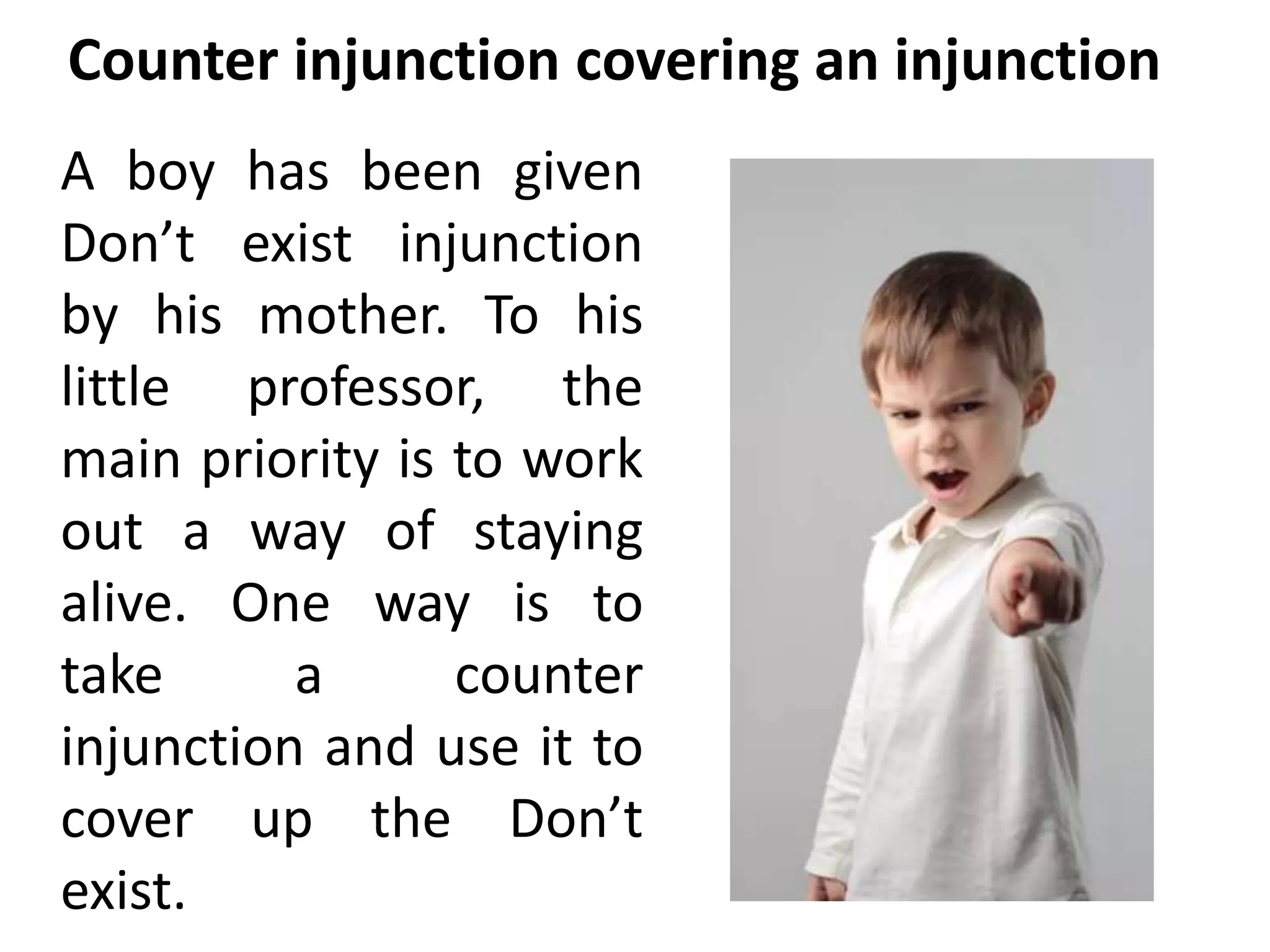 Counter injunction covering an injunction 
A boy has been given 
Don’t exist injunction 
by his mother. To his 
little professor, the 
main priority is to work 
out a way of staying 
alive. One way is to 
take a counter 
injunction and use it to 
cover up the Don’t 
exist. 
 