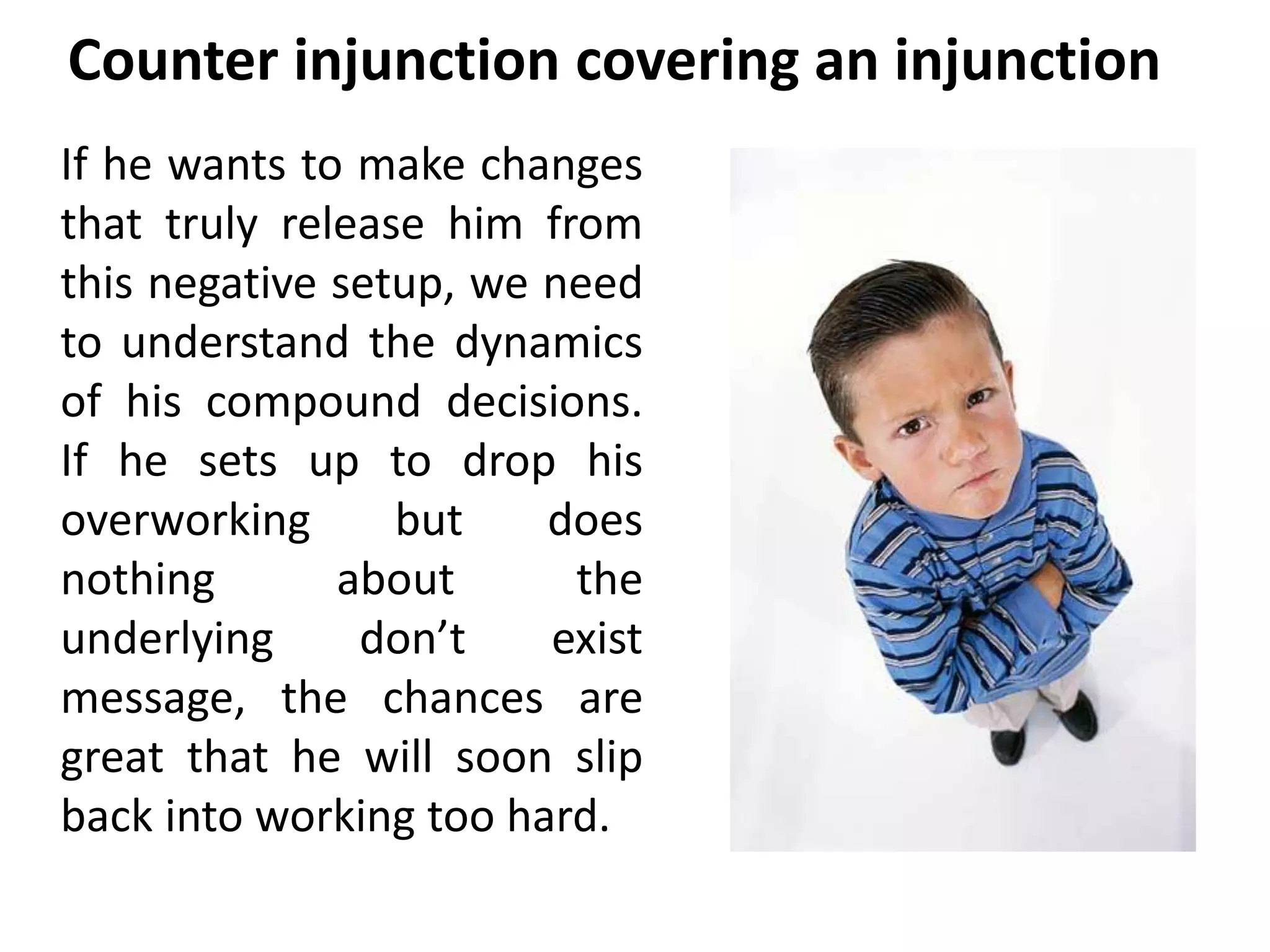 Counter injunction covering an injunction 
If he wants to make changes 
that truly release him from 
this negative setup, we need 
to understand the dynamics 
of his compound decisions. 
If he sets up to drop his 
overworking but does 
nothing about the 
underlying don’t exist 
message, the chances are 
great that he will soon slip 
back into working too hard. 
 