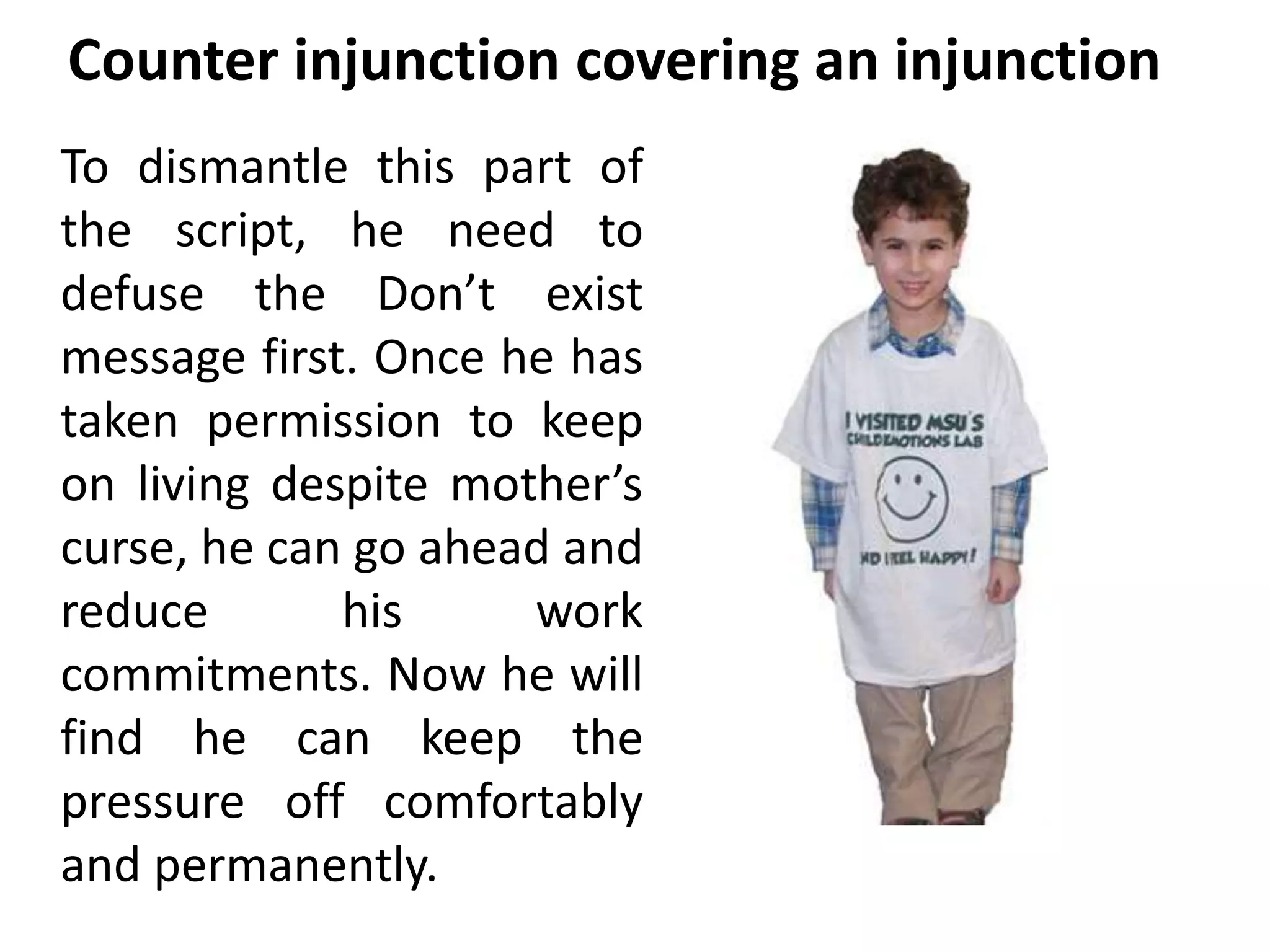 Counter injunction covering an injunction 
To dismantle this part of 
the script, he need to 
defuse the Don’t exist 
message first. Once he has 
taken permission to keep 
on living despite mother’s 
curse, he can go ahead and 
reduce his work 
commitments. Now he will 
find he can keep the 
pressure off comfortably 
and permanently. 
 