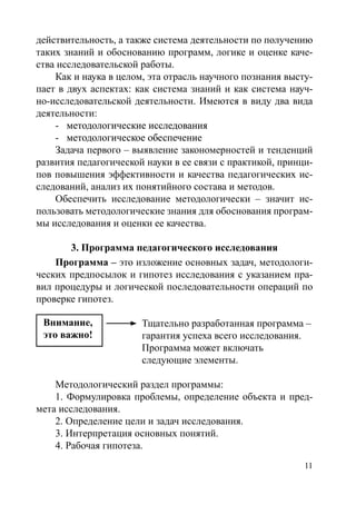 11
действительность, а также система деятельности по получению
таких знаний и обоснованию программ, логике и оценке каче-
ства исследовательской работы.
Как и наука в целом, эта отрасль научного познания высту-
пает в двух аспектах: как система знаний и как система науч-
но-исследовательской деятельности. Имеются в виду два вида
деятельности:
-	�����������������������������методологические исследования
-	����������������������������методологическое обеспечение
Задача первого – выявление закономерностей и тенденций
развития педагогической науки в ее связи с практикой, принци-
пов повышения эффективности и качества педагогических ис-
следований, анализ их понятийного состава и методов.
Обеспечить исследование методологически – значит ис-
пользовать методологические знания для обоснования програм-
мы исследования и оценки ее качества.
3. Программа педагогического исследования
Программа – это изложение основных задач, методологи-
ческих предпосылок и гипотез исследования с указанием пра-
вил процедуры и логической последовательности операций по
проверке гипотез.
Тщательно разработанная программа –
гарантия успеха всего исследования.
Программа может включать
следующие элементы.
Методологический раздел программы:
1. Формулировка проблемы, определение объекта и пред-
мета исследования.
2. Определение цели и задач исследования.
3. Интерпретация основных понятий.
4. Рабочая гипотеза.
Внимание,
это важно!	
Copyright ОАО «ЦКБ «БИБКОМ»  ООО «Aгентство Kнига-Cервис»
 