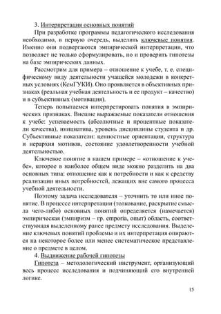 15
3. Интерпретация основных понятий
При разработке программы педагогического исследования
необходимо, в первую очередь, выделить ключевые понятия.
Именно они подвергаются эмпирической интерпретации, что
позволяет не только сформулировать, но и проверить гипотезы
на базе эмпирических данных.
Рассмотрим для примера – отношение к учебе, т. е. специ-
фическому виду деятельности учащейся молодежи в конкрет-
ных условиях (КемГУКИ). Оно проявляется в объективных при-
знаках (реальная учебная деятельность и ее продукт – качество)
и в субъективных (мотивация).
Теперь попытаемся интерпретировать понятия в эмпири-
ческих признаках. Внешне выражаемые показатели отношения
к учебе: успеваемость (абсолютные и процентные показате-
ли качества), инициатива, уровень дисциплины студента и др.
Субъективные показатели: ценностные ориентации, структура
и иерархия мотивов, состояние удовлетворенности учебной
деятельностью.
Ключевое понятие в нашем примере – «отношение к уче-
бе», которое в наиболее общем виде можно разделить на два
основных типа: отношение как к потребности и как к средству
реализации иных потребностей, лежащих вне самого процесса
учебной деятельности.
Поэтому задача исследователя – уточнить то или иное по-
нятие. В процессе интерпретации (толкование, раскрытие смыс-
ла чего-либо) основных понятий определяется (намечается)
эмпирическая (эмпиризм – гр. ��������������������������������emporia�������������������������, опыт) область, соответ-
ствующая выделенному ранее предмету исследования. Выделе-
ние ключевых понятий проблемы и их интерпретация опирают-
ся на некоторое более или менее систематическое представле-
ние о предмете в целом.
4. Выдвижение рабочей гипотезы
Гипотеза – методологический инструмент, организующий
весь процесс исследования и подчиняющий его внутренней
логике.
Copyright ОАО «ЦКБ «БИБКОМ»  ООО «Aгентство Kнига-Cервис»
 