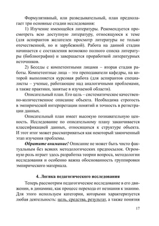 17
Формулятивный, или разведывательный, план предпола-
гает три основные стадии исследования:
1) Изучение имеющейся литературы. Рекомендуется про-
смотреть всю доступную литературу, относящуюся к теме
(для аспирантов желателен просмотр литературы не только
отечественной, но и зарубежной). Работа на данной стадии
начинается с составления возможно полного списка литерату-
ры (библиографии) и завершается проработкой литературных
источников.
2) Беседы с компетентными лицами – вторая стадия ра-
боты. Компетентные лица – это преподаватели кафедры, на ко-
торой выполняется курсовая работа (для аспирантов специа-
листы – ученые, работающие над аналогичными проблемами,
а также практики, занятые в изучаемой области).
Описательный план. Его цель – систематическое качествен-
но-количественное описание объекта. Необходима строгость
в эмпирической интерпретации понятий и точность в регистра-
ции данных.
Описательный план имеет высокую познавательную цен-
ность. Исследование по описательному плану заканчивается
классификацией данных, относящихся к структуре объекта.
И этот итог может рассматриваться как некоторый законченный
этап изучения проблемы.
Обратите внимание! Описание не может быть чисто фак-
туальным без всяких методологических предпосылок. Огром-
ную роль играет здесь разработка теории вопроса, методологии
исследования и особенно важна обоснованность группировки
эмпирического материала.
4. Логика педагогического исследования
Теперь рассмотрим педагогическое исследование в его дви-
жении, в динамике, как процесс перехода от незнания к знанию.
Для этого используем категории, которыми характеризуется
любая деятельность: цель, средства, результат, а также понятия
Copyright ОАО «ЦКБ «БИБКОМ»  ООО «Aгентство Kнига-Cервис»
 