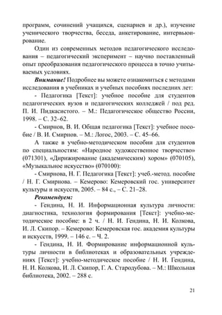 21
программ, сочинений учащихся, сценариев и др.), изучение
ученического творчества, беседа, анкетирование, интервьюи-
рование.
Один из современных методов педагогического исследо-
вания – педагогический эксперимент – научно поставленный
опыт преобразования педагогического процесса в точно учиты-
ваемых условиях.
Внимание! Подробнее вы можете ознакомиться с методами
исследования в учебниках и учебных пособиях последних лет:
- Педагогика [Текст]: учебное пособие для студентов
педагогических вузов и педагогических колледжей / под ред.
П. И. Пидкасистого. – М.: Педагогическое общество России,
1998. – С. 32–62.
- Смирнов, В. И. Общая педагогика [Текст]: учебное посо-
бие / В. И. Смирнов. – М.: Логос, 2003. – С. 45–66.
А также в учебно-методическом пособии для студентов
по специальностям: «Народное художественное творчество»
(071301), «Дирижирование (академическим) хором» (070105),
«Музыкальное искусство» (070100):
- Смирнова, Н. Г. Педагогика [Текст]: учеб.-метод. пособие
/ Н. Г. Смирнова. – Кемерово: Кемеровский гос. университет
культуры и искусств, 2005. – 84 с., – С. 21–28.
Рекомендуем:
- Гендина, Н. И. Информационная культура личности:
диагностика, технология формирования [Текст]: учебно-ме-
тодическое пособие: в 2 ч. / Н. И. Гендина, Н. И. Колкова,
И. Л. Скипор. – Кемерово: Кемеровская гос. академия культуры
и искусств, 1999. – 146 с. – Ч. 2.
- Гендина, Н. И. Формирование информационной куль-
туры личности в библиотеках и образовательных учрежде-
ниях [Текст]: учебно-методическое пособие / Н. И. Гендина,
Н. И. Колкова, И. Л. Скипор, Г. А. Стародубова. – М.: Школьная
библиотека, 2002. – 288 с.
Copyright ОАО «ЦКБ «БИБКОМ»  ООО «Aгентство Kнига-Cервис»
 