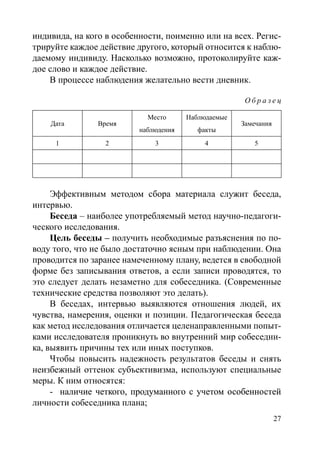 27
индивида, на кого в особенности, поименно или на всех. Регис-
трируйте каждое действие другого, который относится к наблю-
даемому индивиду. Насколько возможно, протоколируйте каж-
дое слово и каждое действие.
В процессе наблюдения желательно вести дневник.
О б р а з е ц
Дата Время
Место
наблюдения
Наблюдаемые
факты
Замечания
1 2 3 4 5
Эффективным методом сбора материала служит беседа,
интервью.
Беседа – наиболее употребляемый метод научно-педагоги-
ческого исследования.
Цель беседы – получить необходимые разъяснения по по-
воду того, что не было достаточно ясным при наблюдении. Она
проводится по заранее намеченному плану, ведется в свободной
форме без записывания ответов, а если записи проводятся, то
это следует делать незаметно для собеседника. (Современные
технические средства позволяют это делать).
В беседах, интервью выявляются отношения людей, их
чувства, намерения, оценки и позиции. Педагогическая беседа
как метод исследования отличается целенаправленными попыт-
ками исследователя проникнуть во внутренний мир собеседни-
ка, выявить причины тех или иных поступков.
Чтобы повысить надежность результатов беседы и снять
неизбежный оттенок субъективизма, используют специальные
меры. К ним относятся:
-	����������������������������������������������������наличие четкого, продуманного с учетом особенностей
личности собеседника плана;
Copyright ОАО «ЦКБ «БИБКОМ»  ООО «Aгентство Kнига-Cервис»
 
