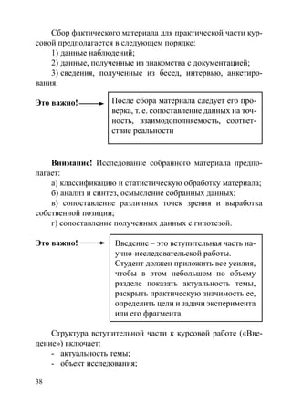 38
Сбор фактического материала для практической части кур-
совой предполагается в следующем порядке:
1)	�������������������данные наблюдений;
2)	��������������������������������������������������данные, полученные из знакомства с документацией;
3)	��������������������������������������������������сведения, полученные из бесед, интервью, анкетиро-
вания.
Это важно! 									
										
Внимание! Исследование собранного материала предпо-
лагает:
а) классификацию и статистическую обработку материала;
б) анализ и синтез, осмысление собранных данных;
в) сопоставление различных точек зрения и выработка
собственной позиции;
г) сопоставление полученных данных с гипотезой.
Это важно!
Структура вступительной части к курсовой работе («Вве-
дение») включает:
-	������������������актуальность темы;
-	��������������������объект исследования;
После сбора материала следует его про-
верка, т. е. сопоставление данных на точ-
ность, взаимодополняемость, соответ-
ствие реальности
После сбора материала следует его про-
верка, т. е. сопоставление данных на точ-
ность, взаимодополняемость, соответ-
ствие реальности
Введение – это вступительная часть на-
учно-исследовательской работы.
Студент должен приложить все усилия,
чтобы в этом небольшом по объему
разделе показать актуальность темы,
раскрыть практическую значимость ее,
определить цели и задачи эксперимента
или его фрагмента.
Введение – это вступительная часть на-
учно-исследовательской работы.
Студент должен приложить все усилия,
чтобы в этом небольшом по объему
разделе показать актуальность темы,
раскрыть практическую значимость ее,
определить цели и задачи эксперимента
или его фрагмента.
Copyright ОАО «ЦКБ «БИБКОМ»  ООО «Aгентство Kнига-Cервис»
 