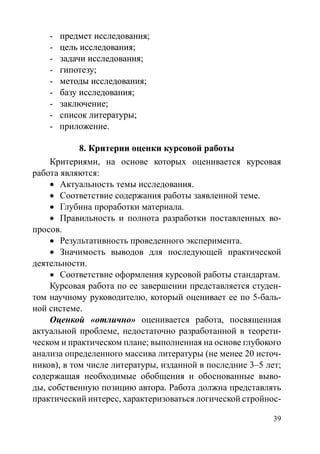 39
-	���������������������предмет исследования;
-	������������������цель исследования;
-	��������������������задачи исследования;
-	���������гипотезу;
-	��������������������методы исследования;
-	������������������базу исследования;
-	�����������заключение;
-	������������������список литературы;
- приложение.
8. �������������������������������Критерии оценки курсовой работы
Критериями, на основе которых оценивается курсовая
работа являются:
•	 Актуальность темы исследования.
•	 Соответствие содержания работы заявленной теме.
•	 Глубина проработки материала.
•	 Правильность и полнота разработки поставленных во-
просов.
•	 Результативность проведенного эксперимента.
•	 Значимость выводов для последующей практической
деятельности.
•	 Соответствие оформления курсовой работы стандартам.
Курсовая работа по ее завершении представляется студен-
том научному руководителю, который оценивает ее по 5-баль-
ной системе.
Оценкой «отлично» оценивается работа, посвященная
актуальной проблеме, недостаточно разработанной в теорети-
ческом и практическом плане; выполненная на основе глубокого
анализа определенного массива литературы (не менее 20 источ-
ников), в том числе литературы, изданной в последние 3–5 лет;
содержащая необходимые обобщения и обоснованные выво-
ды, собственную позицию автора. Работа должна представлять
практический интерес, характеризоваться логической стройнос-
Copyright ОАО «ЦКБ «БИБКОМ»  ООО «Aгентство Kнига-Cервис»
 