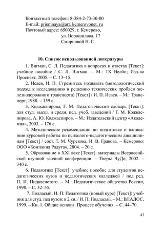 43
Контактный телефон: 8-384-2-73-30-00
E-m�����а����il: priemnaya@art. kemerovonet. ru
Почтовый адрес: 650029, г. Кемерово,
			 ул. Ворошилова, 17
			 Смирновой Н. Г.
10. Список использованной литературы
1. Вигман, С. Л. Педагогика в вопросах и ответах [Текст]:
учебное пособие / С. Л. Вигман. – М.: ТК Велби; Изд-во
Проспект, 2005. – С. 13–15.
2. Исаев, И. П. Стремитесь познавать (методологический
подход к исследованию и решению технических проблем же-
лезнодорожного транспорта) [Текст] / И. П. Исаев. – М.: Транс-
порт, 1988. – 159 с.
3. Коджаспирова, Г. М. Педагогический словарь [Текст]:
для студ. высш. и средн. пед. учеб. заведений / Г. М. Коджас-
пирова, А. Ю. Коджаспиров. – М.: Издательский центр «Акаде-
мия», 2003. – 176 с.
4. Методические рекомендации по подготовке и написа-
нию курсовой работы по психолого-педагогическим дисципли-
нам [Текст] / сост. Т. М. Чурекова, И. В. Гравова. – Кемерово:
ООО «Компания Радуга», 2004. – 20 с.
5. Образование в ХХ������������������������������������I�����������������������������������веке [Текст]: материалы Всероссий-
ской научной заочной конференции. – Тверь: ЧуДо, 2002. –
340 с.
6. Педагогика [Текст]: учебное пособие для студентов пе-
дагогических вузов и педагогических колледжей / под ред.
П. И. Пидкасистого. – М.: Педагогическое общество России,
1998. – С. 32–55. 	
7. Подласый, И. П. Педагогика (новый курс) [Текст]: учеб-
ник для студ. пед вузов: в 2 кн. / И. П. Подласый. – М.: ВЛАДОС,
1999. – Кн. 1. Общие основы. Процесс обучения. – С. 44–70.
Copyright ОАО «ЦКБ «БИБКОМ»  ООО «Aгентство Kнига-Cервис»
 