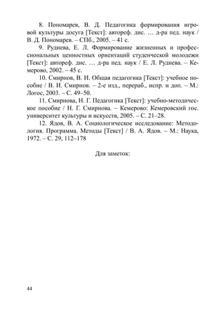 44
8. Пономарев, В. Д. Педагогика формирования игро-
вой культуры досуга [Текст]: автореф. дис. … д-ра пед. наук /
В. Д. Пономарев. – СПб., 2005. – 41 с.
9. Руднева, Е. Л. Формирование жизненных и профес-
сиональных ценностных ориентаций студенческой молодежи
[Текст]: автореф. дис. … д-ра пед. наук / Е. Л. Руднева. – Ке-
мерово, 2002. – 45 с.
10. Смирнов, В. И. Общая педагогика [Текст]: учебное по-
собие / В. И. Смирнов. – 2-е изд., перераб., испр. и доп. – М.:
Логос, 2003. – С. 49–50.
11. Смирнова, Н. Г. Педагогика [Текст]: учебно-методичес-
кое пособие / Н. Г. Смирнова. – Кемерово: Кемеровский гос.
университет культуры и искусств, 2005. – С. 21–28.
12. Ядов, В. А. Социологическое исследование: Методо-
логия. Программа. Методы [Текст] / В. А. Ядов. – М.: Наука,
1972. – С. 29, 112–178
Для заметок:
Copyright ОАО «ЦКБ «БИБКОМ»  ООО «Aгентство Kнига-Cервис»
 