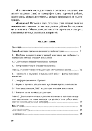 50
В оглавлении последовательно излагаются: введение, на-
звание разделов (глав) и параграфов плана курсовой работы,
заключение, список литературы, список приложений и иллюс-
траций.
Внимание! Названия всех разделов (глав плана) должны
точно соответствовать логике содержания работы, быть кратки-
ми и четкими. Обязательно указываются страницы, с которых
начинаются все пункты плана, например:
Оглавление
Введение......................................................................................................... 3
Глава 1. Аспекты психолого-педагогической адаптации.......................... 5
1.1. ������������������������������������������������������������Проблема психолого-педагогической адаптации как особенность
возрастного периода младших школьников
1.2. ���������������������������������������Особенности младшего школьного возраста
1.3. �������������������������������������Внутренняя позиция младшего школьника
Глава 2. Условия успешности адаптации к музыкальной школе.............. 12
2.1. Готовность к обучению в музыкальной школе – фактор успешной
адаптации
2.2. Дифференцированное обучение.
2.3. Формы и причины дезадаптации в условиях музыкальной школы.
2.4. Роль преподавателя ДМШ в адаптации младших школьников.
2.5. Значение семьи в процессе адаптации.
Глава 3. Диагностическое исследование мотивации и адаптации млад-
ших школьников (эта глава вводится при условии, если работа носит
опытно-экспериментальный характер)........................................................ 18
Заключение................................................................................................... 22
Список литературы........................................................................................ 23
Приложения.................................................................................................... 24
Copyright ОАО «ЦКБ «БИБКОМ»  ООО «Aгентство Kнига-Cервис»
 