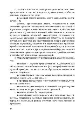 54
-	��������������������������������������������������задачи – «шаги» на пути реализации цели, они дают
представление о том, что конкретно нужно сделать, чтобы до-
стигнуть поставленную цель;
-	�����������������������������������������������������не следует ставить слишком много задач, вполне доста-
точно 3–4;
-	�������������������������������������������������должны присутствовать задачи, относящиеся к трем
основным группам: аналитико-диагностической, связанной с
изучением истории и современного состояния проблемы, оп-
ределением и уточнением понятий, общенаучных и психоло-
го-педагогических оснований исследования; теоретико-мо-
делирующей, связанной с раскрытием структуры и сущности
изучаемого, факторов его преобразования, модели структуры и
функций изучаемого, способов его преобразования; практико-
преобразовательной, направленной на разработку и использо-
вание методов, приемов, средств рациональной организации пе-
дагогического процесса, его предполагаемого преобразования и
с разработкой практических рекомендаций.
5. Формулируя гипотезу исследования, следует помнить,
что:
-	��������������������������������������������������гипотеза – научное предположение, выдвигаемое для
объяснения какого-либо явления или факта и требующее после-
дующей проверки; она является своеобразным прогнозом ожи-
даемого результата;
-	���������������������������������������������������речевая формула гипотезы может выглядеть следующим
образом: «Если…, то…, так как…»;
-	������������������������������������������������������в процессе исследования гипотеза может меняться, уточ-
няться, дополняться;
-	������������������������������������������������������гипотеза не должна содержать понятий, которые не уточ-
нены, не должна допускать оценочных суждений;
-	���������������������������������гипотеза должна быть проверяема;
-	�������������������������������������������������целесообразно формулировать многокомпонентные ги-
потезы, содержащие несколько вариантов предположений, ко-
торые бы охватывали разные стороны изучаемых явлений и
процессов.
Copyright ОАО «ЦКБ «БИБКОМ»  ООО «Aгентство Kнига-Cервис»
 