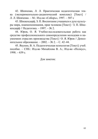61
42. Шевченко, Л. Л. Практическая педагогическая эти-
ка (экспериментально-дидактический комплекс) [Текст] /
Л. Л. Шевченко. – М.: Изд-во «Соборъ», 1997. – 507 с
43. Шнекендорф, З. П. Воспитание учащихся в духе культу-
ры мира, взаимопонимания, прав человека [Текст] / З. П. Шне-
кендорф // Педагогика. – 1997. – № 2.
44. Юров, О. Я. Учебно-исследовательская работа как
средство профессионального самоопределения молодежи в на-
укоемких отраслях производства [Текст] / О. Я. Юров // Допол-
нительное образование. – 2002. – № 2. – С. 42–44.
45. Якунин, В. А. Педагогическая психология [Текст]: учеб.
пособие. – СПб.: Изд-во Михайлова В. А.; Изд-во «Полиус»,
1998. – 639 с.
Для заметок:
Copyright ОАО «ЦКБ «БИБКОМ»  ООО «Aгентство Kнига-Cервис»
 