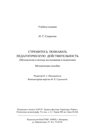 63
Учебное издание
Н. Г. Смирнова
СТРЕМИТЕСЬ ПОЗНАВАТЬ
ПЕДАГОГИЧЕСКУЮ ДЕЙСТВИТЕЛЬНОСТЬ
(Методология и методы исследования в педагогике)
Методическое пособие
Редактор В. А. Шамарданов
Компьютерная верстка М. Б. Сорокиной
Подписано к печати 18.05.07. Бумага офсетная. Гарнитура «Таймс».
Отпечатано на ризографе. Уч.-изд. л. 2,1. Тираж 500 экз. Заказ № 266.
_________________________________________________________
Издательство КемГУКИ: 650029, г. Кемерово,
ул. Ворошилова, 19. Тел. 73-45-83.
Copyright ОАО «ЦКБ «БИБКОМ»  ООО «Aгентство Kнига-Cервис»
 