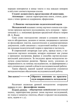 мерация повторяется в конце текста и под каждым номером
в ней стоит соответствующая ссылка.
Студент должен иметь представление об аннотации.
Аннотация – сжатая характеристика книги, статьи, руко-
писи с точки зрения ее содержания, оформления.
2. Понятие «методология» педагогической науки
Методологией называют логику научного поиска или стра-
тегию приемов научного исследования, путь познания – эврис-
тическая (т. е. поисковая) функция предметной области теории
(В. А. Ядов).
Само слово «методология» связано в сознании многих с
чем-то абстрактным, далеким от жизни, сводящимся к цитатам
из философских текстов, идеологических и административных
документов, слабо связанных с педагогикой вообще и текущи-
ми нуждами педагогической теории и практики в частности.
В современной литературе идет речь, прежде всего, о ме-
тодологии научного познания, которую понимают как учение
о принципах построения, формах и способах научно-исследо-
вательской деятельности. За последнее время методология по-
лучила существенное развитие. Прежде всего, усилилась ее
направленность на помощь исследователю, на формирование у
него специальных умений в области исследовательской работы.
Таким образом, важной задачей методологии становится
методологическое обеспечение исследовательской работы.
Это важно!
Различают несколько уровней методологии: созерцание
первого из них – философские знания.
Второй уровень – общенаучная методология (системный
подход, характеристика разных типов научных исследований,
их этапы и элементы: гипотеза, объект и предмет исследования,
цель, задачи и т. д.).
Обратите внимание на практиче-
скую направленность методологии
Обратите внимание на практиче-
скую направленность методологии
Copyright ОАО «ЦКБ «БИБКОМ»  ООО «Aгентство Kнига-Cервис»
 