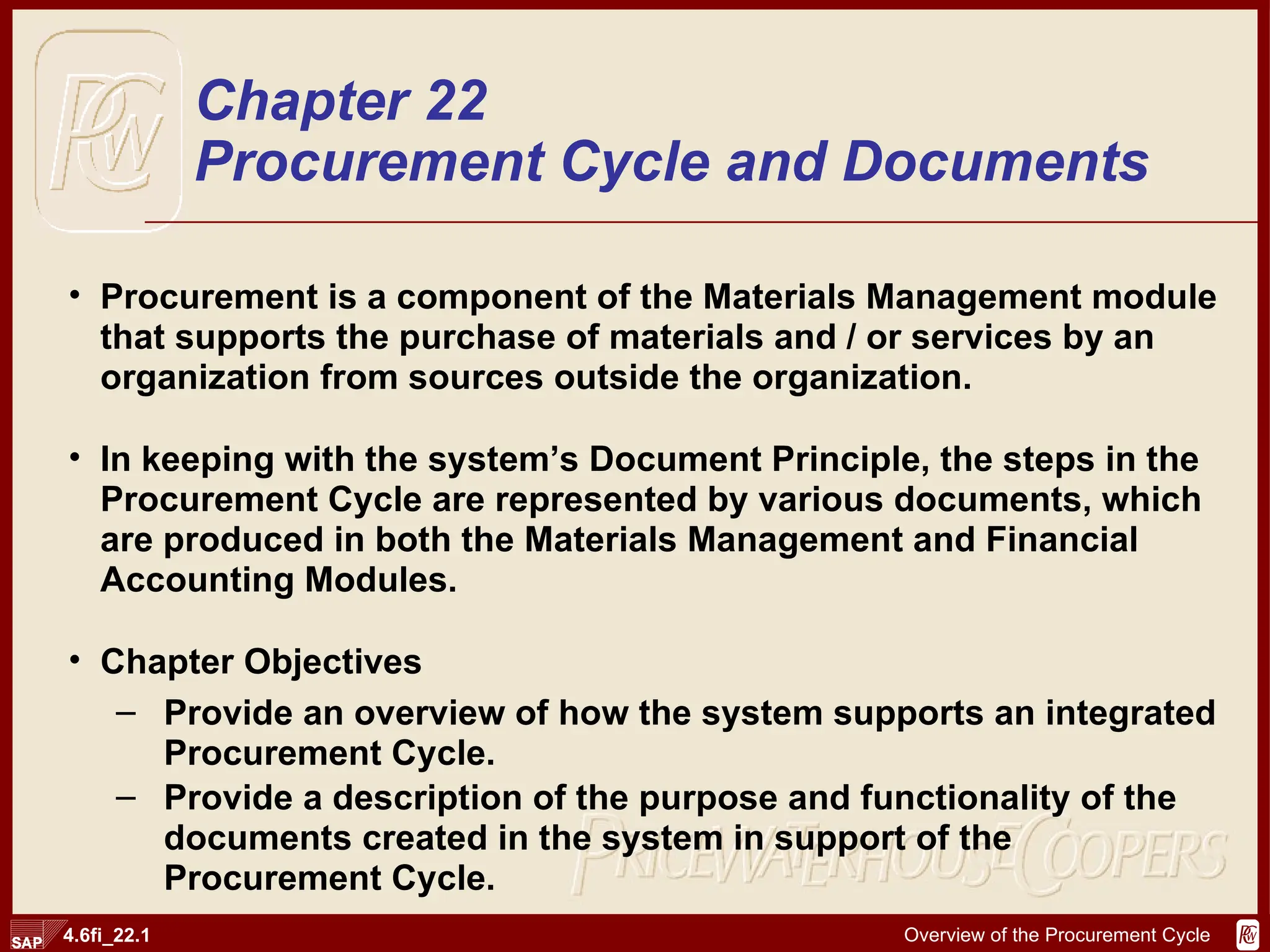 Procurement is a component of the Materials Management module that supports the purchase of materials and / or services by an organization from sources outside the organization. In keeping with the system’s Document Principle, the steps in the Procurement Cycle are represented by various documents, which are produced in both the Materials Management and Financial Accounting Modules. Chapter Objectives Provide an overview of how the system supports an integrated Procurement Cycle. Provide a description of the purpose and functionality of the documents created in the system in support of the Procurement Cycle. Chapter 22 Procurement Cycle and Documents 