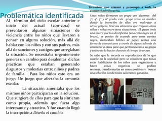 Situación que alarmó y preocupó a toda la
                                                 comunidad educativa.

Problemática identificada
  Al término del ciclo escolar anterior e
                                                Unos niños formaron un grupo con alumnos del
                                                3°, 4°, 5° y 6° grado, este grupo tenía un nombre
                                                donde la intención de ellos era maltratar a
  inicio    del    actual     (2011-2012)  se   otros, golpear, tirar los alimentos que trajeran otros
  presentaron algunas situaciones de            niños o niñas entre otras situaciones. El grupo tenía
                                                una marca que los identificaba (una cinta negra en el
  violencia entre los niños que llevaron a      brazo), se ponían de acuerdo para traer camisa
  pensar en alguna solución, más allá de        negra, elaboraban billetes de papel, tenían una
                                                forma de comunicarse a través de signos además de
  hablar con los niños y con sus padres, más    amenazar a otros para que pertenecieran a su grupo
  allá de sanciones y castigos que arreglaban   y todo esto lo hacían durante el tiempo de recreo.
  la situación. Se necesitaba urgentemente      Se sabe que la escuela es reproductora de lo que
  generar un cambio para desalentar dichas      sucede en la sociedad pero se considera que todas
                                                estas habilidades de los niños para organizarse y
  prácticas     que    estaban      generando   hacer      cosas      negativas     se       podían
  disgustos y molestias entre niños y padres    retomar, transformarlas en cosas positivas y buscar
  de familia. Para los niños esto era un        una solución donde todos saliéramos ganando.

  juego. Un juego que afectaba la armonía
  escolar.
            La situación ameritaba que los
  mismos niños participaran en la solución.
  Que surgiera de ellos para que la sintieran
  como propia, además que fuera algo
                                                       Nota; Se protegió la identidad de los
  interesante y atractivo. Y fue cuando llegó                         niños.
  la inscripción a Diseña el cambio.
 