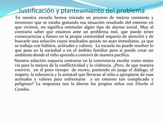 Justificación y planteamiento del problema
En nuestra escuela hemos iniciado un proceso de mejora constante y
reconocer que se estaba gestando esa situación resultado del entorno en
que vivimos, no significa estimular algún tipo de alarma social. Muy al
contrario saber que estamos ante un problema real, que puede tener
consecuencias a futuro en la propia comunidad requería de atención y de
buscarle una solución cuyos resultados quizás no sean inmediatos, ya que
se trabaja con hábitos, actitudes y valores. La escuela no puede resolver lo
que pasa en la sociedad o en el ámbito familiar pero si puede crear un
ambiente donde el niño aprenda a convivir de manera pacífica.
Nuestra solución requería centrarse en la convivencia escolar como mejor
vía para la mejora de la conflictividad y la violencia. ¿Pero, de que manera
convivir, en el poco tiempo de recreo, poniendo en juego el diálogo, el
respeto, la tolerancia y la amistad que llevaran al niño a apropiarse de esas
actitudes y valores para enfrentarse a un entorno tan complicado y
peligroso? La respuesta nos la dieron los propios niños con Diseña el
Cambio.
 